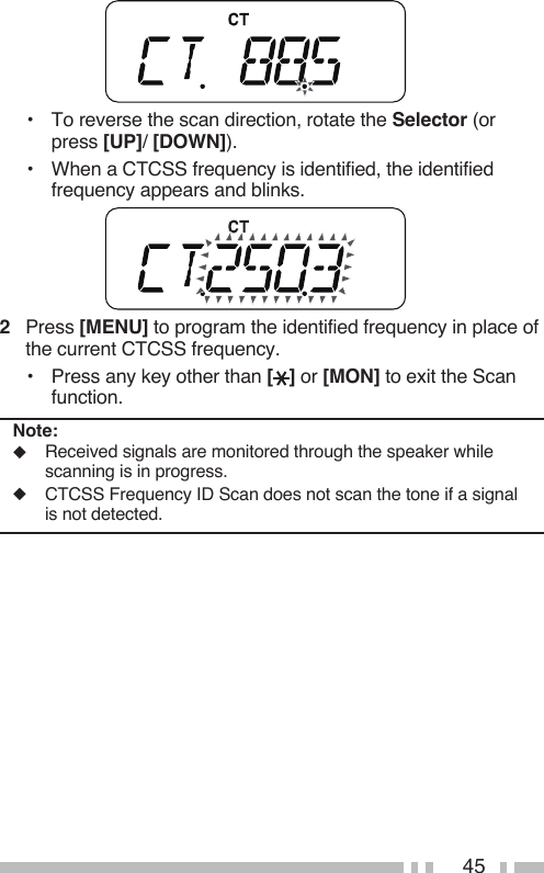 45•  To reverse the scan direction, rotate the Selector (or press [UP]/ [DOWN]).•  When a CTCSS frequency is identified, the identified frequency appears and blinks.2   Press [MENU] to program the identified frequency in place of the current CTCSS frequency.•  Press any key other than [ ] or [MON] to exit the Scan function.Note:◆  Received signals are monitored through the speaker while scanning is in progress.◆  CTCSS Frequency ID Scan does not scan the tone if a signal is not detected.