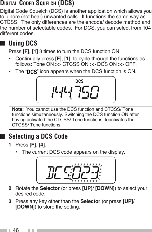46digital Coded squelCh (dCs)Digital Code Squelch (DCS) is another application which allows you to ignore (not hear) unwanted calls.  It functions the same way as CTCSS.  The only differences are the encode/ decode method and the number of selectable codes.  For DCS, you can select from 104 different codes.■  Using DCSPress [F], [1] 3 times to turn the DCS function ON.•   Continually press [F], [1]  to cycle through the functions as follows: Tone ON &gt;&gt; CTCSS ON &gt;&gt; DCS ON &gt;&gt; OFF.•   The “ ” icon appears when the DCS function is ON.Note:  You cannot use the DCS function and CTCSS/ Tone functions simultaneously. Switching the DCS function ON after having activated the CTCSS/ Tone functions deactivates the CTCSS/ Tone functions.■  Selecting a DCS Code1   Press [F], [4].•   The current DCS code appears on the display.2   Rotate the Selector (or press [UP]/ [DOWN]) to select your desired code.3   Press any key other than the Selector (or press [UP]/ [DOWN]) to store the setting.