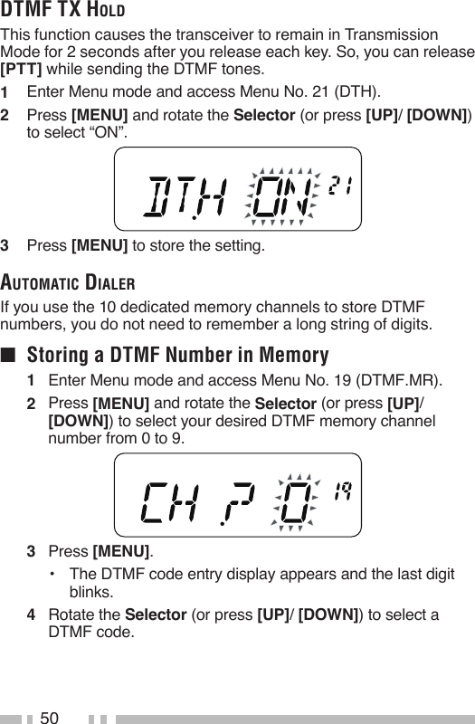 50DTMF TX HolDThis function causes the transceiver to remain in Transmission Mode for 2 seconds after you release each key. So, you can release [PTT] while sending the DTMF tones.1   Enter Menu mode and access Menu No. 21 (DTH).2   Press [MENU] and rotate the Selector (or press [UP]/ [DOWN]) to select “ON”.3   Press [MENU] to store the setting.auToMaTic DialerIf you use the 10 dedicated memory channels to store DTMF numbers, you do not need to remember a long string of digits.■  Storing a DTMF Number in Memory1   Enter Menu mode and access Menu No. 19 (DTMF.MR).2   Press [MENU] and rotate the Selector (or press [UP]/ [DOWN]) to select your desired DTMF memory channel number from 0 to 9.3   Press [MENU].•   The DTMF code entry display appears and the last digit blinks.4  Rotate the Selector (or press [UP]/ [DOWN]) to select a DTMF code.