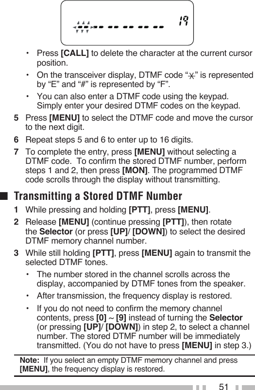 51•   Press [CALL] to delete the character at the current cursor position.•   On the transceiver display, DTMF code “ ” is represented by “E” and “#” is represented by “F”.•   You can also enter a DTMF code using the keypad. Simply enter your desired DTMF codes on the keypad.5   Press [MENU] to select the DTMF code and move the cursor to the next digit.6   Repeat steps 5 and 6 to enter up to 16 digits.7   To complete the entry, press [MENU] without selecting a DTMF code.  To confirm the stored DTMF number, perform steps 1 and 2, then press [MON]. The programmed DTMF code scrolls through the display without transmitting.■  Transmitting a Stored DTMF Number1   While pressing and holding [PTT], press [MENU].2   Release [MENU] (continue pressing [PTT]), then rotate the Selector (or press [UP]/ [DOWN]) to select the desired DTMF memory channel number.3   While still holding [PTT], press [MENU] again to transmit the selected DTMF tones.•   The number stored in the channel scrolls across the display, accompanied by DTMF tones from the speaker.•   After transmission, the frequency display is restored.•   If you do not need to confirm the memory channel contents, press [0] ~ [9] instead of turning the Selector (or pressing [UP]/ [DOWN]) in step 2, to select a channel number. The stored DTMF number will be immediately transmitted. (You do not have to press [MENU] in step 3.)Note:  If you select an empty DTMF memory channel and press [MENU], the frequency display is restored.