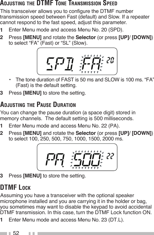 52aDjusTing THe DTMF Tone TransMission speeD This transceiver allows you to configure the DTMF number transmission speed between Fast (default) and Slow. If a repeater cannot respond to the fast speed, adjust this parameter.1   Enter Menu mode and access Menu No. 20 (SPD).2   Press [MENU] and rotate the Selector (or press [UP]/ [DOWN])  to select “FA” (Fast) or “SL” (Slow).•   The tone duration of FAST is 50 ms and SLOW is 100 ms. “FA” (Fast) is the default setting.3   Press [MENU] to store the setting. aDjusTing THe pause DuraTion You can change the pause duration (a space digit) stored in memory channels.  The default setting is 500 milliseconds.1   Enter Menu mode and access Menu No. 22 (PA).2   Press [MENU] and rotate the Selector (or press [UP]/ [DOWN]) to select 100, 250, 500, 750, 1000, 1500, 2000 ms.3   Press [MENU] to store the setting.DTMF lock Assuming you have a transceiver with the optional speaker microphone installed and you are carrying it in the holder or bag, you sometimes may want to disable the keypad to avoid accidental DTMF transmission. In this case, turn the DTMF Lock function ON.1   Enter Menu mode and access Menu No. 23 (DT.L).