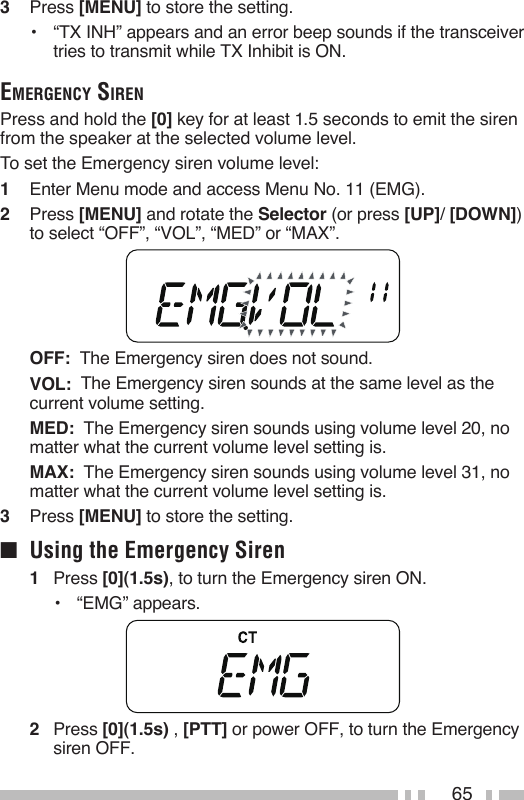 653   Press [MENU] to store the setting.•  “TX INH” appears and an error beep sounds if the transceiver tries to transmit while TX Inhibit is ON.eMergency sirenPress and hold the [0] key for at least 1.5 seconds to emit the siren from the speaker at the selected volume level.To set the Emergency siren volume level:1   Enter Menu mode and access Menu No. 11 (EMG).2   Press [MENU] and rotate the Selector (or press [UP]/ [DOWN]) to select “OFF”, “VOL”, “MED” or “MAX”. OFF:  The Emergency siren does not sound. VOL:  The Emergency siren sounds at the same level as the current volume setting. MED:  The Emergency siren sounds using volume level 20, no matter what the current volume level setting is. MAX:  The Emergency siren sounds using volume level 31, no matter what the current volume level setting is.3   Press [MENU] to store the setting.■  Using the Emergency Siren1   Press [0](1.5s), to turn the Emergency siren ON.•  “EMG” appears.2   Press [0](1.5s) , [PTT] or power OFF, to turn the Emergency siren OFF.