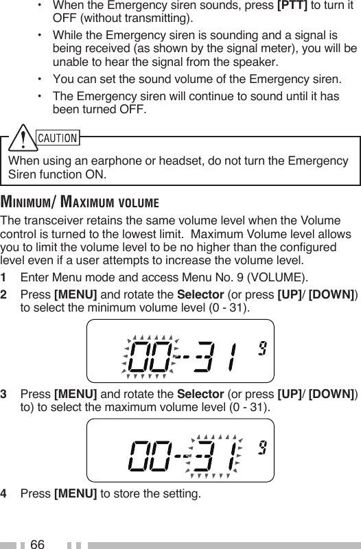 66•  When the Emergency siren sounds, press [PTT] to turn it OFF (without transmitting).•  While the Emergency siren is sounding and a signal is being received (as shown by the signal meter), you will be unable to hear the signal from the speaker.•  You can set the sound volume of the Emergency siren.•  The Emergency siren will continue to sound until it has been turned OFF.When using an earphone or headset, do not turn the Emergency Siren function ON.MiniMuM/ MaXiMuM voluMeThe transceiver retains the same volume level when the Volume control is turned to the lowest limit.  Maximum Volume level allows you to limit the volume level to be no higher than the configured level even if a user attempts to increase the volume level.1   Enter Menu mode and access Menu No. 9 (VOLUME).2   Press [MENU] and rotate the Selector (or press [UP]/ [DOWN]) to select the minimum volume level (0 - 31).3   Press [MENU] and rotate the Selector (or press [UP]/ [DOWN]) to) to select the maximum volume level (0 - 31).4   Press [MENU] to store the setting.
