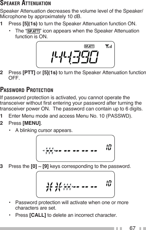 67speaker aTTenuaTionSpeaker Attenuation decreases the volume level of the Speaker/ Microphone by approximately 10 dB. 1   Press [5](1s) to turn the Speaker Attenuation function ON.•  The “ ” icon appears when the Speaker Attenuation function is ON.2   Press [PTT] or [5](1s) to turn the Speaker Attenuation function OFF.passworD proTecTionIf password protection is activated, you cannot operate the transceiver without first entering your password after turning the transceiver power ON.  The password can contain up to 6 digits.1   Enter Menu mode and access Menu No. 10 (PASSWD).2   Press [MENU].•  A blinking cursor appears.3   Press the [0] ~ [9] keys corresponding to the password.•   Password protection will activate when one or more characters are set.•   Press [CALL] to delete an incorrect character.