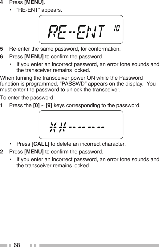 684   Press [MENU].•  “RE-ENT” appears.5   Re-enter the same password, for conformation.6   Press [MENU] to confirm the password.•   If you enter an incorrect password, an error tone sounds and the transceiver remains locked.When turning the transceiver power ON while the Password function is programmed, “PASSWD” appears on the display.  You must enter the password to unlock the transceiver. To enter the password:1   Press the [0] ~ [9] keys corresponding to the password.•   Press [CALL] to delete an incorrect character.2   Press [MENU] to confirm the password.•  If you enter an incorrect password, an error tone sounds and the transceiver remains locked.