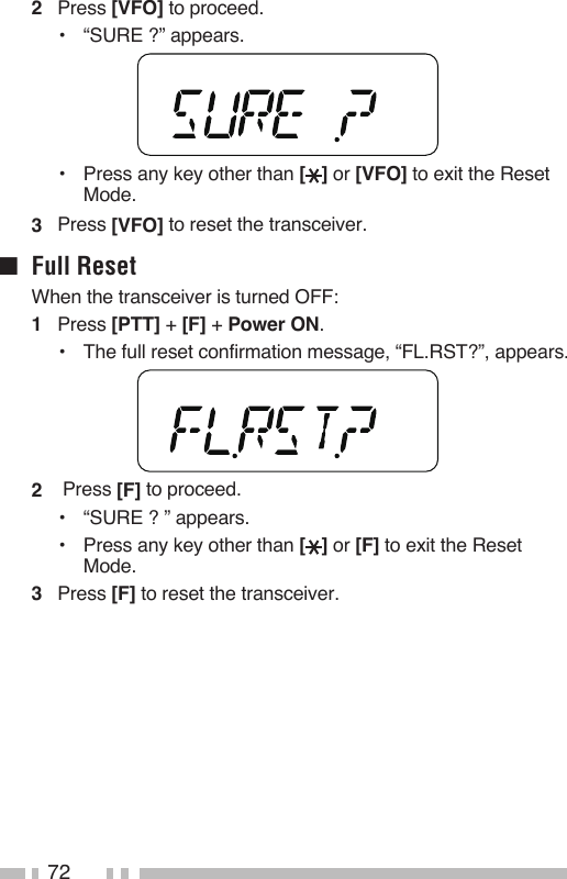 722   Press [VFO] to proceed.•   “SURE ?” appears.•   Press any key other than [ ] or [VFO] to exit the Reset Mode.3   Press [VFO] to reset the transceiver.■  Full ResetWhen the transceiver is turned OFF:1   Press [PTT] + [F] + Power ON.•   The full reset confirmation message, “FL.RST?”, appears.2   Press [F] to proceed.•   “SURE ? ” appears.•   Press any key other than [ ] or [F] to exit the Reset Mode.3   Press [F] to reset the transceiver.