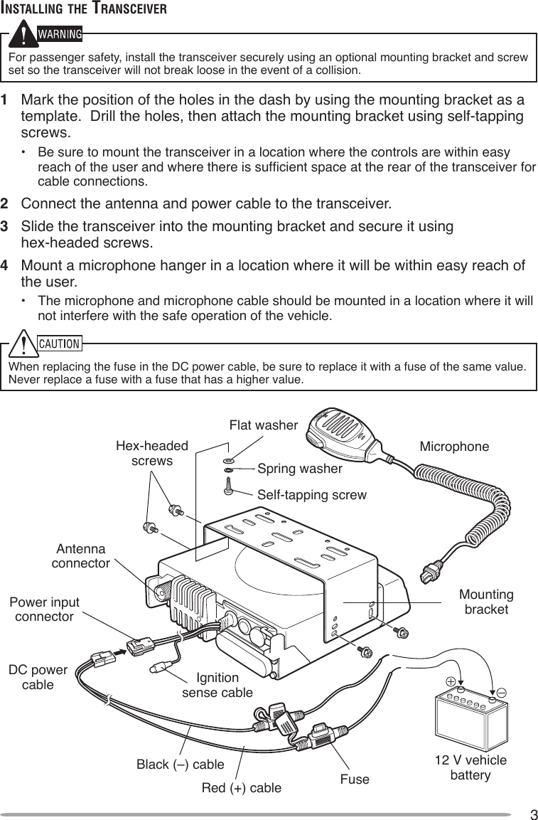 3inSTAlling The TrAnSceiverFor passenger safety, install the transceiver securely using an optional mounting bracket and screw set so the transceiver will not break loose in the event of a collision.1  Mark the position of the holes in the dash by using the mounting bracket as a template.  Drill the holes, then attach the mounting bracket using self-tapping screws.•  Be sure to mount the transceiver in a location where the controls are within easy reach of the user and where there is sufcient space at the rear of the transceiver for cable connections.2  Connect the antenna and power cable to the transceiver.3  Slide the transceiver into the mounting bracket and secure it using  hex-headed screws.4  Mount a microphone hanger in a location where it will be within easy reach of the user.•  The microphone and microphone cable should be mounted in a location where it will not interfere with the safe operation of the vehicle.When replacing the fuse in the DC power cable, be sure to replace it with a fuse of the same value.  Never replace a fuse with a fuse that has a higher value.Hex-headedscrewsDC power cableMounting bracketAntenna connectorPower input connectorFuseBlack (–) cableRed (+) cable12 V vehicle batteryMicrophoneIgnition sense cableFlat washerSpring washerSelf-tapping screw