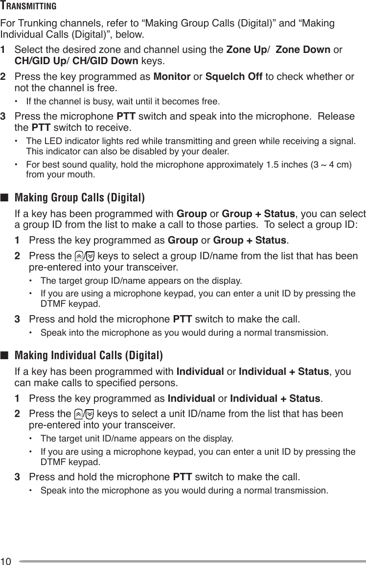 10TrAnSmiTTingFor Trunking channels, refer to “Making Group Calls (Digital)” and “Making Individual Calls (Digital)”, below.1  Select the desired zone and channel using the Zone Up/  Zone Down or  CH/GID Up/ CH/GID Down keys.2  Press the key programmed as Monitor or Squelch Off to check whether or not the channel is free.•  If the channel is busy, wait until it becomes free.3  Press the microphone PTT switch and speak into the microphone.  Release the PTT switch to receive.•  The LED indicator lights red while transmitting and green while receiving a signal.  This indicator can also be disabled by your dealer.•  For best sound quality, hold the microphone approximately 1.5 inches (3 ~ 4 cm) from your mouth.■  Making Group Calls (Digital)  If a key has been programmed with Group or Group + Status, you can select a group ID from the list to make a call to those parties.  To select a group ID:1  Press the key programmed as Group or Group + Status.2  Press the  /  keys to select a group ID/name from the list that has been pre-entered into your transceiver.•  The target group ID/name appears on the display.•  If you are using a microphone keypad, you can enter a unit ID by pressing the DTMF keypad.3  Press and hold the microphone PTT switch to make the call.• Speak into the microphone as you would during a normal transmission.■  Making Individual Calls (Digital)  If a key has been programmed with Individual or Individual + Status, you can make calls to specied persons.1  Press the key programmed as Individual or Individual + Status.2  Press the  /  keys to select a unit ID/name from the list that has been  pre-entered into your transceiver.•  The target unit ID/name appears on the display.•  If you are using a microphone keypad, you can enter a unit ID by pressing the DTMF keypad.3  Press and hold the microphone PTT switch to make the call.• Speak into the microphone as you would during a normal transmission.