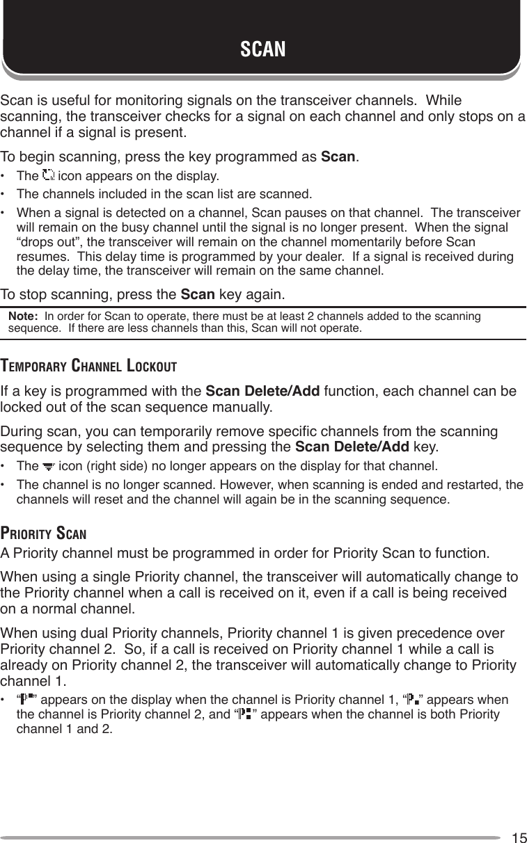 15SCANScan is useful for monitoring signals on the transceiver channels.  While scanning, the transceiver checks for a signal on each channel and only stops on a channel if a signal is present.To begin scanning, press the key programmed as Scan.•  The   icon appears on the display.•  The channels included in the scan list are scanned.•  When a signal is detected on a channel, Scan pauses on that channel.  The transceiver will remain on the busy channel until the signal is no longer present.  When the signal “drops out”, the transceiver will remain on the channel momentarily before Scan resumes.  This delay time is programmed by your dealer.  If a signal is received during the delay time, the transceiver will remain on the same channel.To stop scanning, press the Scan key again.Note:  In order for Scan to operate, there must be at least 2 channels added to the scanning sequence.  If there are less channels than this, Scan will not operate.TemporAry chAnnel lockouTIf a key is programmed with the Scan Delete/Add function, each channel can be locked out of the scan sequence manually.During scan, you can temporarily remove specic channels from the scanning sequence by selecting them and pressing the Scan Delete/Add key.•  The   icon (right side) no longer appears on the display for that channel.•  The channel is no longer scanned. However, when scanning is ended and restarted, the channels will reset and the channel will again be in the scanning sequence.prioriTy ScAnA Priority channel must be programmed in order for Priority Scan to function.When using a single Priority channel, the transceiver will automatically change to the Priority channel when a call is received on it, even if a call is being received on a normal channel.When using dual Priority channels, Priority channel 1 is given precedence over Priority channel 2.  So, if a call is received on Priority channel 1 while a call is already on Priority channel 2, the transceiver will automatically change to Priority channel 1.•  “ ” appears on the display when the channel is Priority channel 1, “ ” appears when the channel is Priority channel 2, and “ ” appears when the channel is both Priority channel 1 and 2.