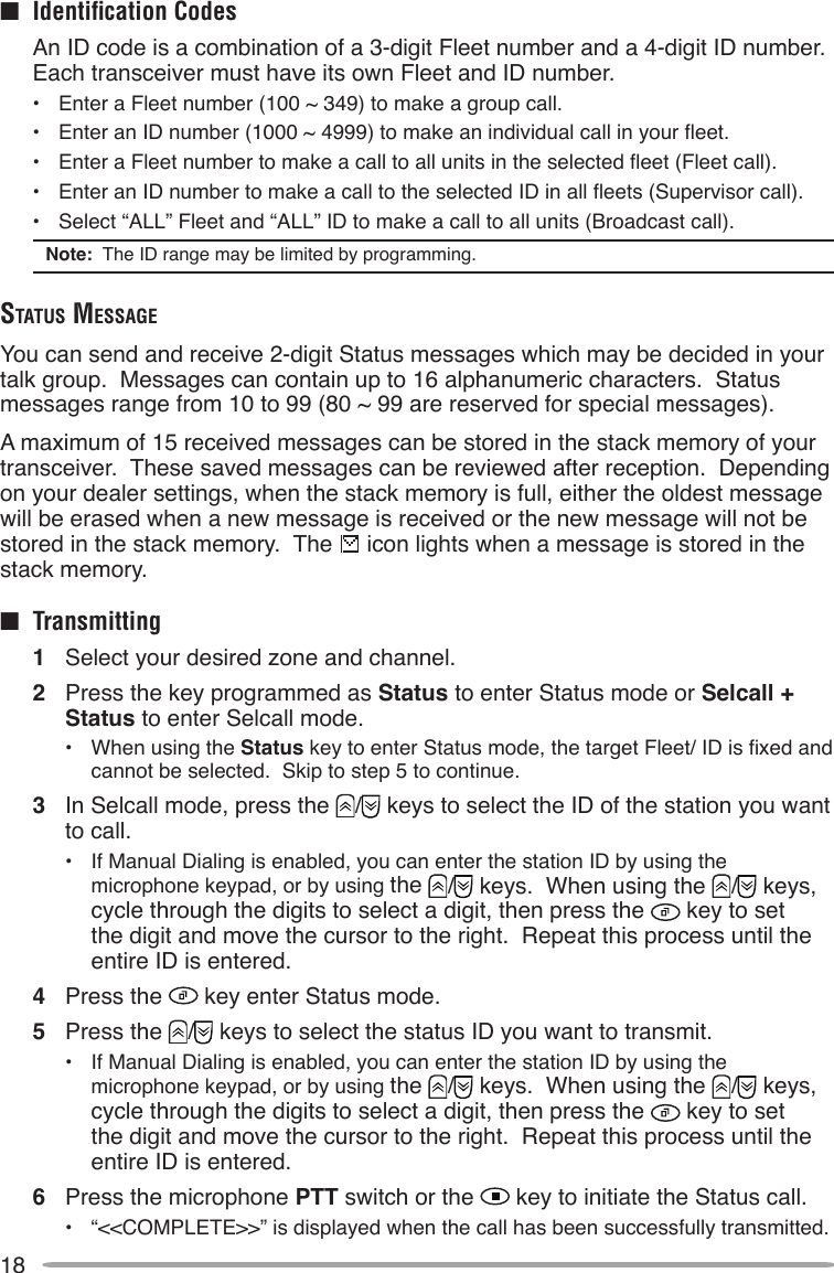 18■  Identiﬁcation Codes  An ID code is a combination of a 3-digit Fleet number and a 4-digit ID number.  Each transceiver must have its own Fleet and ID number.•  Enter a Fleet number (100 ~ 349) to make a group call.•  Enter an ID number (1000 ~ 4999) to make an individual call in your eet.•  Enter a Fleet number to make a call to all units in the selected eet (Fleet call).•  Enter an ID number to make a call to the selected ID in all eets (Supervisor call).•  Select “ALL” Fleet and “ALL” ID to make a call to all units (Broadcast call).Note:  The ID range may be limited by programming.STATuS meSSAgeYou can send and receive 2-digit Status messages which may be decided in your talk group.  Messages can contain up to 16 alphanumeric characters.  Status messages range from 10 to 99 (80 ~ 99 are reserved for special messages).A maximum of 15 received messages can be stored in the stack memory of your transceiver.  These saved messages can be reviewed after reception.  Depending on your dealer settings, when the stack memory is full, either the oldest message will be erased when a new message is received or the new message will not be stored in the stack memory.  The   icon lights when a message is stored in the stack memory.■  Transmitting1  Select your desired zone and channel.2  Press the key programmed as Status to enter Status mode or Selcall + Status to enter Selcall mode.•  When using the Status key to enter Status mode, the target Fleet/ ID is xed and cannot be selected.  Skip to step 5 to continue.3  In Selcall mode, press the  /  keys to select the ID of the station you want to call.•  If Manual Dialing is enabled, you can enter the station ID by using the microphone keypad, or by using the  /  keys.  When using the  /  keys, cycle through the digits to select a digit, then press the   key to set the digit and move the cursor to the right.  Repeat this process until the entire ID is entered.4  Press the   key enter Status mode.5  Press the  /  keys to select the status ID you want to transmit.•  If Manual Dialing is enabled, you can enter the station ID by using the microphone keypad, or by using the  /  keys.  When using the  /  keys, cycle through the digits to select a digit, then press the   key to set the digit and move the cursor to the right.  Repeat this process until the entire ID is entered.6  Press the microphone PTT switch or the   key to initiate the Status call.•  “&lt;&lt;COMPLETE&gt;&gt;” is displayed when the call has been successfully transmitted.