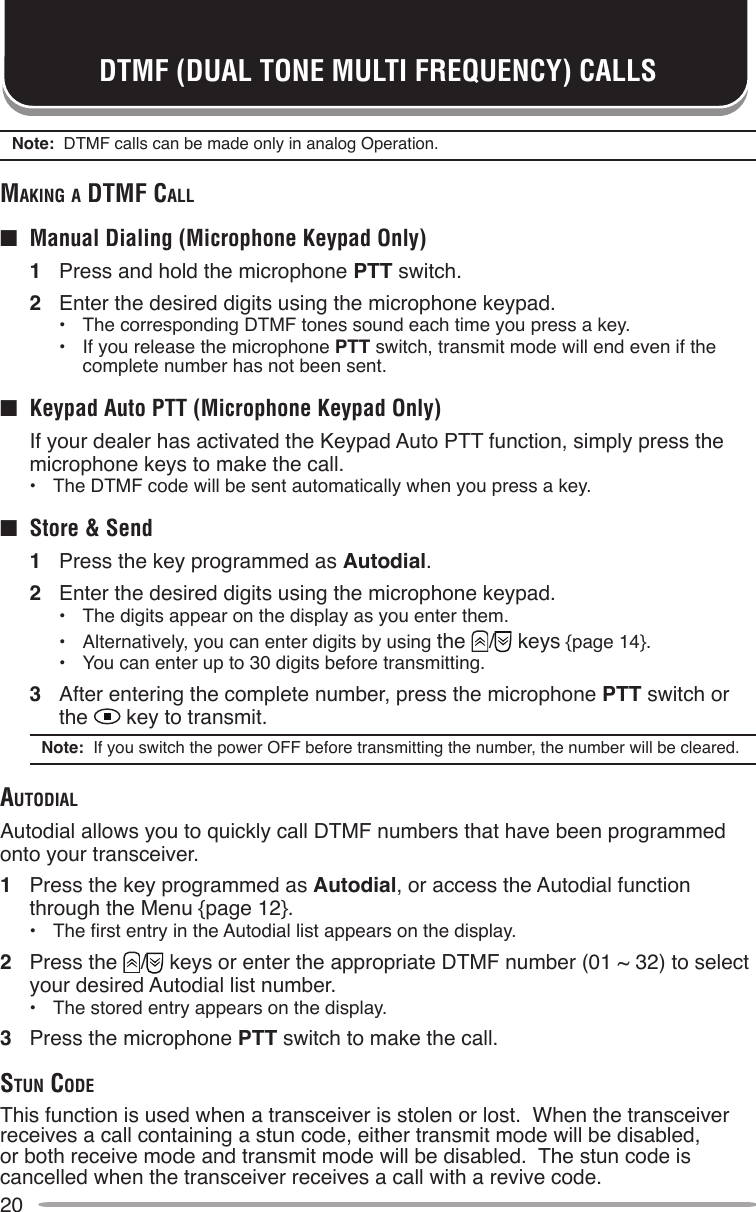 20DTMF (DUAL TONE MULTI FREQUENCY) CALLSNote:  DTMF calls can be made only in analog Operation.mAking A dTmF cAll■  Manual Dialing (Microphone Keypad Only)1  Press and hold the microphone PTT switch.2  Enter the desired digits using the microphone keypad.•  The corresponding DTMF tones sound each time you press a key.•  If you release the microphone PTT switch, transmit mode will end even if the complete number has not been sent.■  Keypad Auto PTT (Microphone Keypad Only)  If your dealer has activated the Keypad Auto PTT function, simply press the microphone keys to make the call.•  The DTMF code will be sent automatically when you press a key.■  Store &amp; Send1  Press the key programmed as Autodial.2  Enter the desired digits using the microphone keypad.•  The digits appear on the display as you enter them.•  Alternatively, you can enter digits by using the  /  keys {page 14}.•  You can enter up to 30 digits before transmitting.3  After entering the complete number, press the microphone PTT switch or the   key to transmit.Note:  If you switch the power OFF before transmitting the number, the number will be cleared.AuTodiAlAutodial allows you to quickly call DTMF numbers that have been programmed onto your transceiver.1  Press the key programmed as Autodial, or access the Autodial function through the Menu {page 12}.•  The rst entry in the Autodial list appears on the display.2  Press the  /  keys or enter the appropriate DTMF number (01 ~ 32) to select your desired Autodial list number.•  The stored entry appears on the display.3  Press the microphone PTT switch to make the call.STun codeThis function is used when a transceiver is stolen or lost.  When the transceiver receives a call containing a stun code, either transmit mode will be disabled, or both receive mode and transmit mode will be disabled.  The stun code is cancelled when the transceiver receives a call with a revive code.