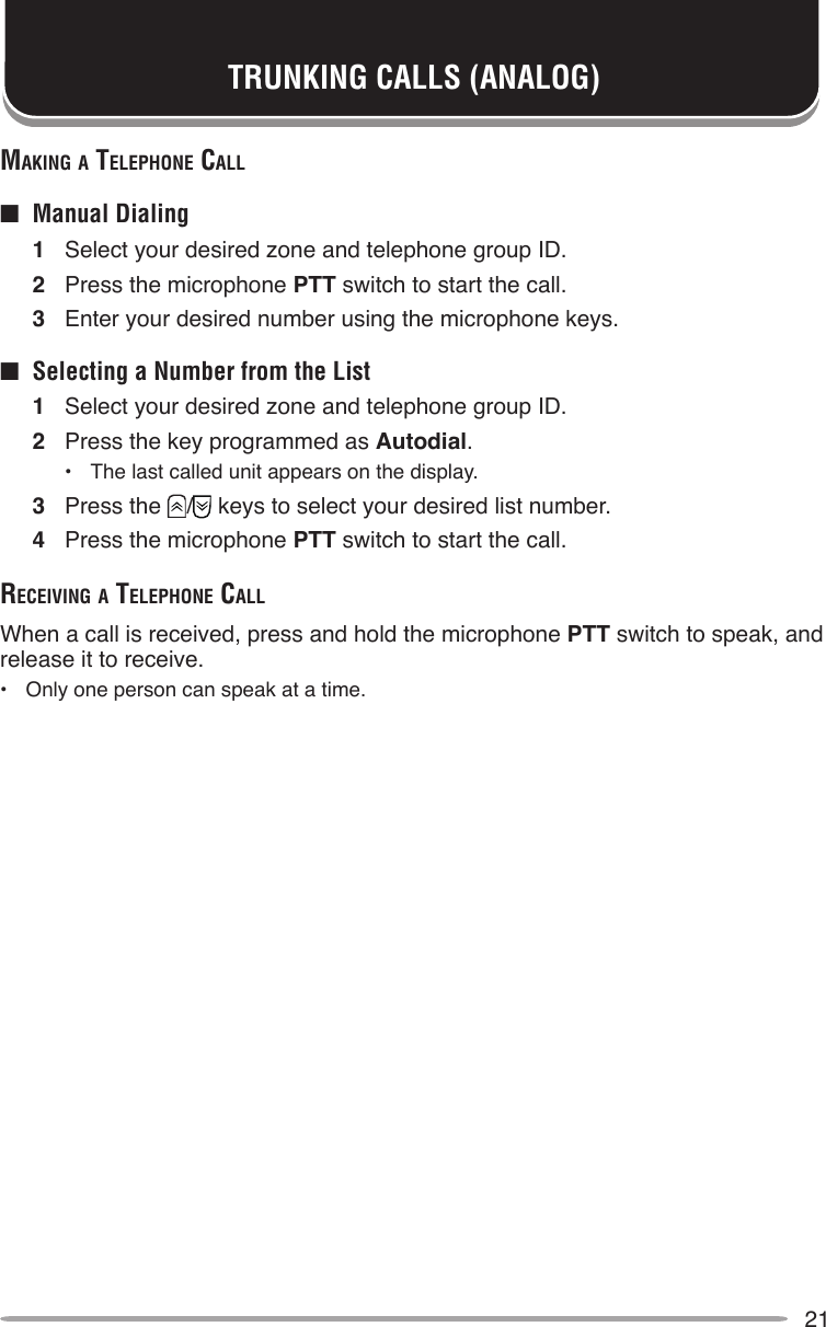 21mAking A Telephone cAll■  Manual Dialing1  Select your desired zone and telephone group ID.2  Press the microphone PTT switch to start the call.3  Enter your desired number using the microphone keys.■  Selecting a Number from the List1  Select your desired zone and telephone group ID.2  Press the key programmed as Autodial.•  The last called unit appears on the display.3  Press the  /  keys to select your desired list number.4  Press the microphone PTT switch to start the call.receiving A Telephone cAllWhen a call is received, press and hold the microphone PTT switch to speak, and release it to receive.•  Only one person can speak at a time.TRUNKING CALLS (ANALOG)