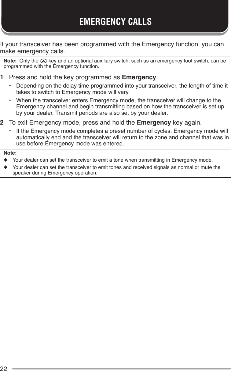 22If your transceiver has been programmed with the Emergency function, you can make emergency calls.Note:  Only the   key and an optional auxiliary switch, such as an emergency foot switch, can be programmed with the Emergency function.1  Press and hold the key programmed as Emergency.•  Depending on the delay time programmed into your transceiver, the length of time it takes to switch to Emergency mode will vary.•  When the transceiver enters Emergency mode, the transceiver will change to the Emergency channel and begin transmitting based on how the transceiver is set up by your dealer. Transmit periods are also set by your dealer.2  To exit Emergency mode, press and hold the Emergency key again.•  If the Emergency mode completes a preset number of cycles, Emergency mode will automatically end and the transceiver will return to the zone and channel that was in use before Emergency mode was entered.Note:◆  Your dealer can set the transceiver to emit a tone when transmitting in Emergency mode.◆  Your dealer can set the transceiver to emit tones and received signals as normal or mute the speaker during Emergency operation.EMERGENCY CALLS