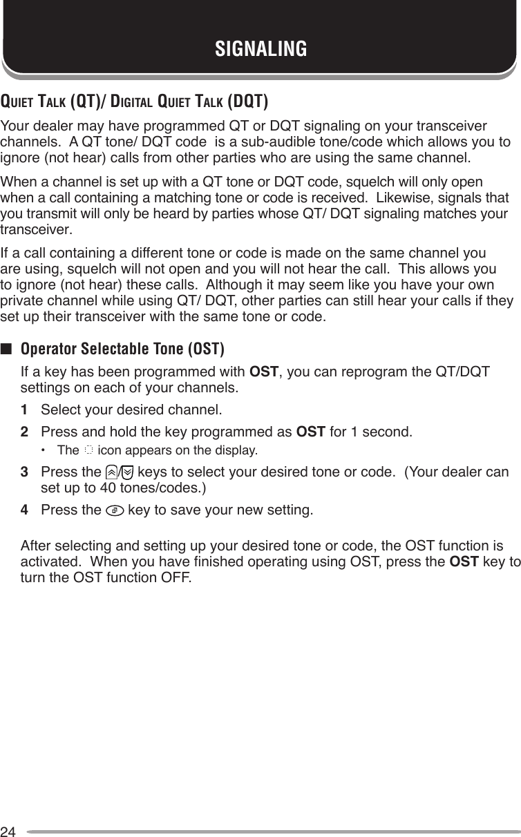 24SIGNALINGquieT TAlk (qT)/ digiTAl quieT TAlk (dqT)Your dealer may have programmed QT or DQT signaling on your transceiver channels.  A QT tone/ DQT code  is a sub-audible tone/code which allows you to ignore (not hear) calls from other parties who are using the same channel.When a channel is set up with a QT tone or DQT code, squelch will only open when a call containing a matching tone or code is received.  Likewise, signals that you transmit will only be heard by parties whose QT/ DQT signaling matches your transceiver.If a call containing a different tone or code is made on the same channel you are using, squelch will not open and you will not hear the call.  This allows you to ignore (not hear) these calls.  Although it may seem like you have your own private channel while using QT/ DQT, other parties can still hear your calls if they set up their transceiver with the same tone or code.■  Operator Selectable Tone (OST)  If a key has been programmed with OST, you can reprogram the QT/DQT settings on each of your channels.1  Select your desired channel.2  Press and hold the key programmed as OST for 1 second.•  The   icon appears on the display.3  Press the  /  keys to select your desired tone or code.  (Your dealer can set up to 40 tones/codes.)4  Press the   key to save your new setting.  After selecting and setting up your desired tone or code, the OST function is activated.  When you have nished operating using OST, press the OST key to turn the OST function OFF.
