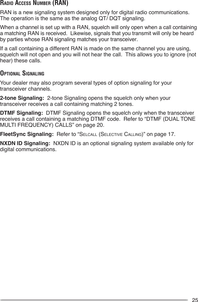 25rAdio AcceSS number (rAn)RAN is a new signaling system designed only for digital radio communications.  The operation is the same as the analog QT/ DQT signaling.When a channel is set up with a RAN, squelch will only open when a call containing a matching RAN is received.  Likewise, signals that you transmit will only be heard by parties whose RAN signaling matches your transceiver.If a call containing a different RAN is made on the same channel you are using, squelch will not open and you will not hear the call.  This allows you to ignore (not hear) these calls.opTionAl SignAlingYour dealer may also program several types of option signaling for your transceiver channels.2-tone Signaling:  2-tone Signaling opens the squelch only when your transceiver receives a call containing matching 2 tones.DTMF Signaling:  DTMF Signaling opens the squelch only when the transceiver receives a call containing a matching DTMF code.  Refer to “DTMF (DUAL TONE MULTI FREQUENCY) CALLS” on page 20.FleetSync Signaling:  Refer to “SELCALL (SELECTIvE CALLINg)” on page 17.NXDN ID Signaling:  NXDN ID is an optional signaling system available only for digital communications.
