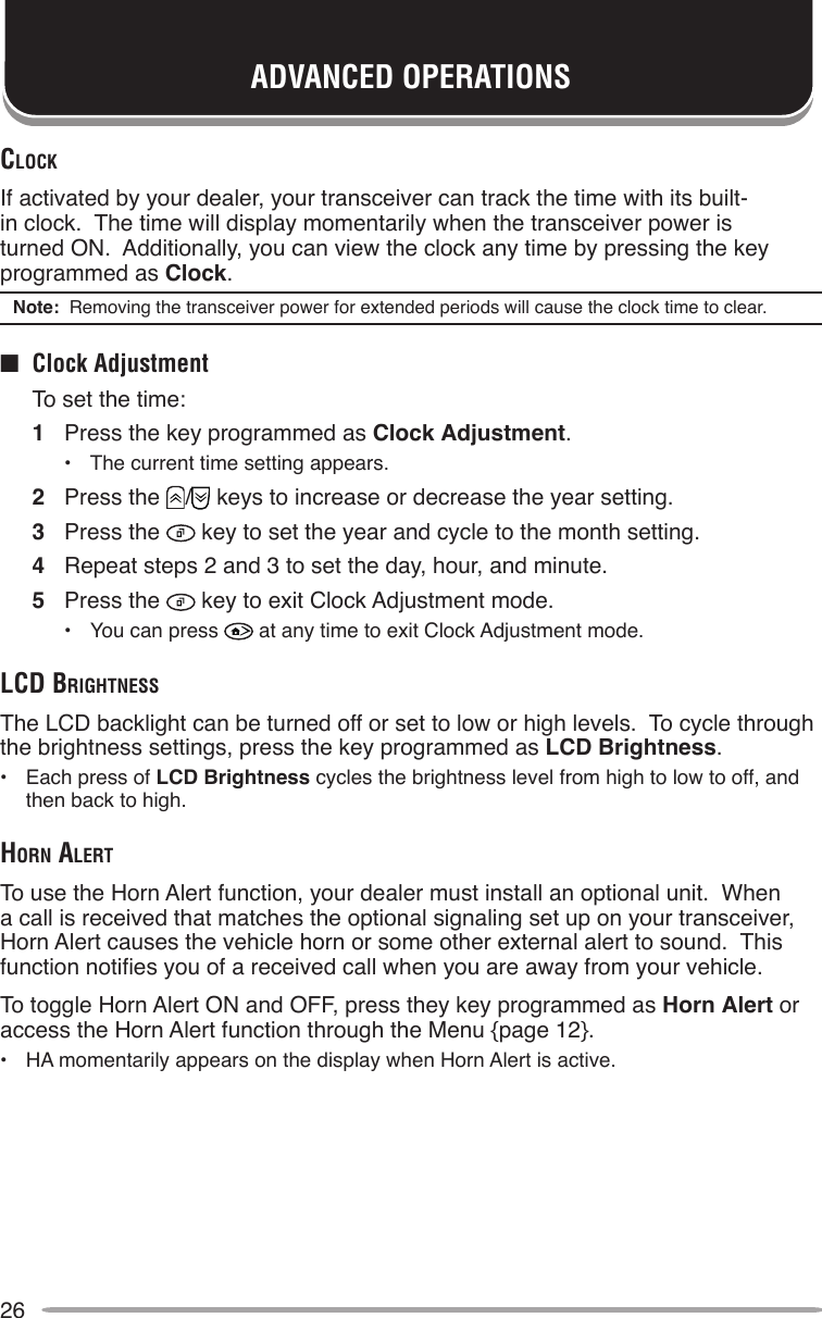 26ADVANCED OPERATIONSclockIf activated by your dealer, your transceiver can track the time with its built-in clock.  The time will display momentarily when the transceiver power is turned ON.  Additionally, you can view the clock any time by pressing the key programmed as Clock.Note:  Removing the transceiver power for extended periods will cause the clock time to clear.■  Clock Adjustment  To set the time:1  Press the key programmed as Clock Adjustment.•  The current time setting appears.2  Press the  /  keys to increase or decrease the year setting.3  Press the   key to set the year and cycle to the month setting.4  Repeat steps 2 and 3 to set the day, hour, and minute.5  Press the   key to exit Clock Adjustment mode.•  You can press   at any time to exit Clock Adjustment mode.lcd brighTneSSThe LCD backlight can be turned off or set to low or high levels.  To cycle through the brightness settings, press the key programmed as LCD Brightness.•  Each press of LCD Brightness cycles the brightness level from high to low to off, and then back to high.horn AlerTTo use the Horn Alert function, your dealer must install an optional unit.  When a call is received that matches the optional signaling set up on your transceiver, Horn Alert causes the vehicle horn or some other external alert to sound.  This function noties you of a received call when you are away from your vehicle.To toggle Horn Alert ON and OFF, press they key programmed as Horn Alert or access the Horn Alert function through the Menu {page 12}.•  HA momentarily appears on the display when Horn Alert is active.