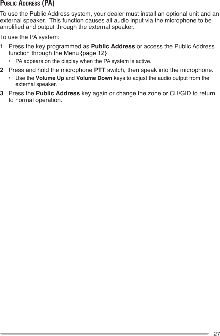 27public AddreSS (pA)To use the Public Address system, your dealer must install an optional unit and an external speaker.  This function causes all audio input via the microphone to be amplied and output through the external speaker.To use the PA system:1  Press the key programmed as Public Address or access the Public Address function through the Menu {page 12}•  PA appears on the display when the PA system is active.2  Press and hold the microphone PTT switch, then speak into the microphone.•  Use the Volume Up and Volume Down keys to adjust the audio output from the external speaker.3  Press the Public Address key again or change the zone or CH/GID to return to normal operation.