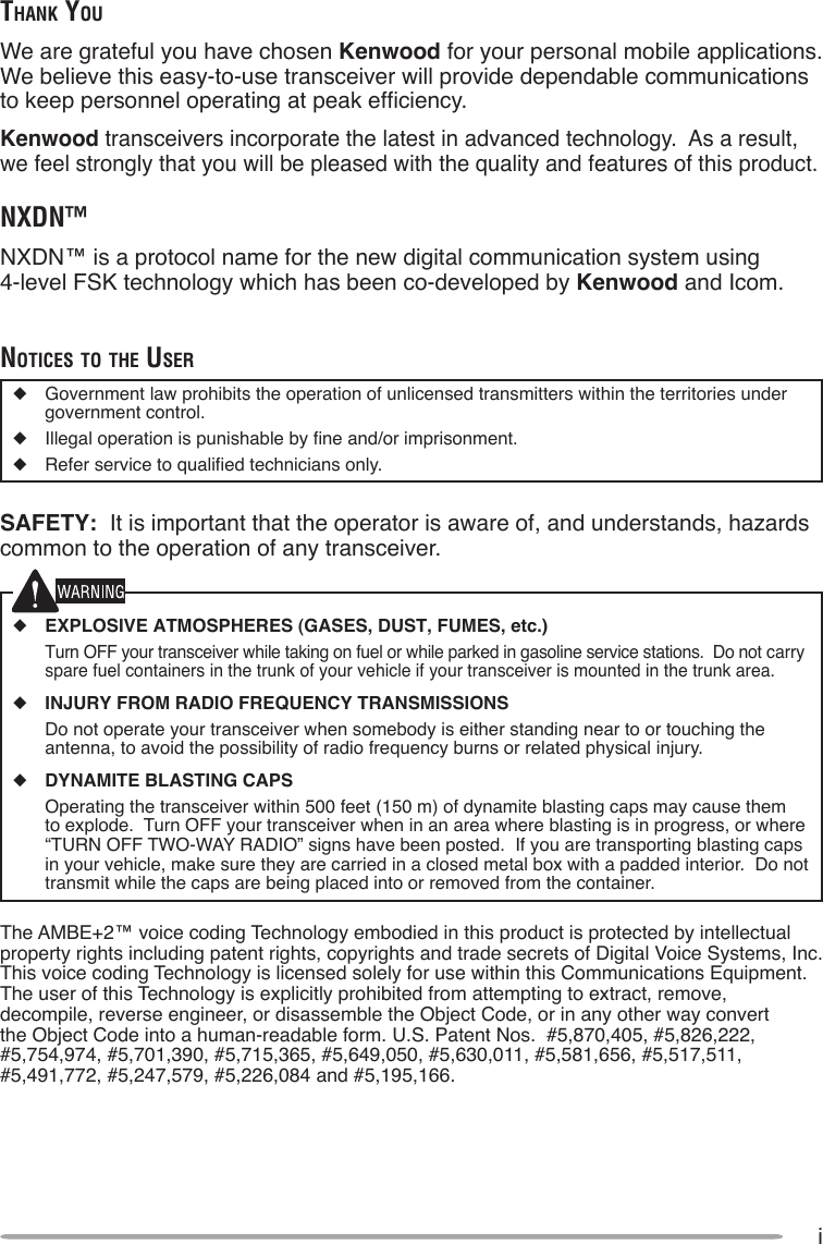 iThank YouWe are grateful you have chosen Kenwood for your personal mobile applications.  We believe this easy-to-use transceiver will provide dependable communications to keep personnel operating at peak efciency.Kenwood transceivers incorporate the latest in advanced technology.  As a result, we feel strongly that you will be pleased with the quality and features of this product.nXDn™NXDN™ is a protocol name for the new digital communication system using  4-level FSK technology which has been co-developed by Kenwood and Icom.noTices To The user◆  Government law prohibits the operation of unlicensed transmitters within the territories under government control.◆  Illegal operation is punishable by ne and/or imprisonment.◆  Refer service to qualied technicians only.SAFETY:  It is important that the operator is aware of, and understands, hazards common to the operation of any transceiver.◆ EXPLOSIVE ATMOSPHERES (GASES, DUST, FUMES, etc.)  Turn OFF your transceiver while taking on fuel or while parked in gasoline service stations.  Do not carry spare fuel containers in the trunk of your vehicle if your transceiver is mounted in the trunk area.◆ INJURY FROM RADIO FREQUENCY TRANSMISSIONS  Do not operate your transceiver when somebody is either standing near to or touching the antenna, to avoid the possibility of radio frequency burns or related physical injury.◆ DYNAMITE BLASTING CAPS  Operating the transceiver within 500 feet (150 m) of dynamite blasting caps may cause them to explode.  Turn OFF your transceiver when in an area where blasting is in progress, or where “TURN OFF TWO-WAY RADIO” signs have been posted.  If you are transporting blasting caps in your vehicle, make sure they are carried in a closed metal box with a padded interior.  Do not transmit while the caps are being placed into or removed from the container. The AMBE+2™ voice coding Technology embodied in this product is protected by intellectual property rights including patent rights, copyrights and trade secrets of Digital Voice Systems, Inc.  This voice coding Technology is licensed solely for use within this Communications Equipment.  The user of this Technology is explicitly prohibited from attempting to extract, remove, decompile, reverse engineer, or disassemble the Object Code, or in any other way convert the Object Code into a human-readable form. U.S. Patent Nos.  #5,870,405, #5,826,222, #5,754,974, #5,701,390, #5,715,365, #5,649,050, #5,630,011, #5,581,656, #5,517,511, #5,491,772, #5,247,579, #5,226,084 and #5,195,166.