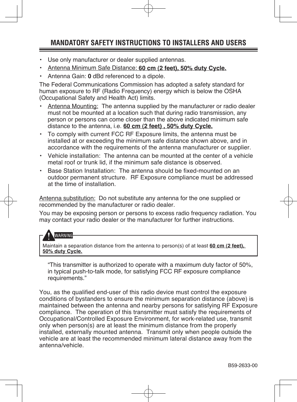 MANDATORY SAFETY INSTRUCTIONS TO INSTALLERS AND USERS•  Use only manufacturer or dealer supplied antennas.•  Antenna Minimum Safe Distance: 60 cm (2 feet), 50% duty Cycle.•  Antenna Gain: 0 dBd referenced to a dipole.The Federal Communications Commission has adopted a safety standard for human exposure to RF (Radio Frequency) energy which is below the OSHA (Occupational Safety and Health Act) limits.•  Antenna Mounting:  The antenna supplied by the manufacturer or radio dealer must not be mounted at a location such that during radio transmission, any person or persons can come closer than the above indicated minimum safe distance to the antenna, i.e. 60 cm (2 feet) , 50% duty Cycle.•  To comply with current FCC RF Exposure limits, the antenna must be installed at or exceeding the minimum safe distance shown above, and in accordance with the requirements of the antenna manufacturer or supplier.•  Vehicle installation:  The antenna can be mounted at the center of a vehicle metal roof or trunk lid, if the minimum safe distance is observed.•  Base Station Installation:  The antenna should be fixed-mounted on an outdoor permanent structure.  RF Exposure compliance must be addressed at the time of installation.Antenna substitution:  Do not substitute any antenna for the one supplied or recommended by the manufacturer or radio dealer.You may be exposing person or persons to excess radio frequency radiation. You may contact your radio dealer or the manufacturer for further instructions.Maintain a separation distance from the antenna to person(s) of at least 60 cm (2 feet), 50% duty Cycle.  “This transmitter is authorized to operate with a maximum duty factor of 50%, in typical push-to-talk mode, for satisfying FCC RF exposure compliance requirements.”You, as the qualified end-user of this radio device must control the exposure conditions of bystanders to ensure the minimum separation distance (above) is maintained between the antenna and nearby persons for satisfying RF Exposure compliance.  The operation of this transmitter must satisfy the requirements of Occupational/Controlled Exposure Environment, for work-related use, transmit only when person(s) are at least the minimum distance from the properly installed, externally mounted antenna.  Transmit only when people outside the vehicle are at least the recommended minimum lateral distance away from the antenna/vehicle.B59-2633-00