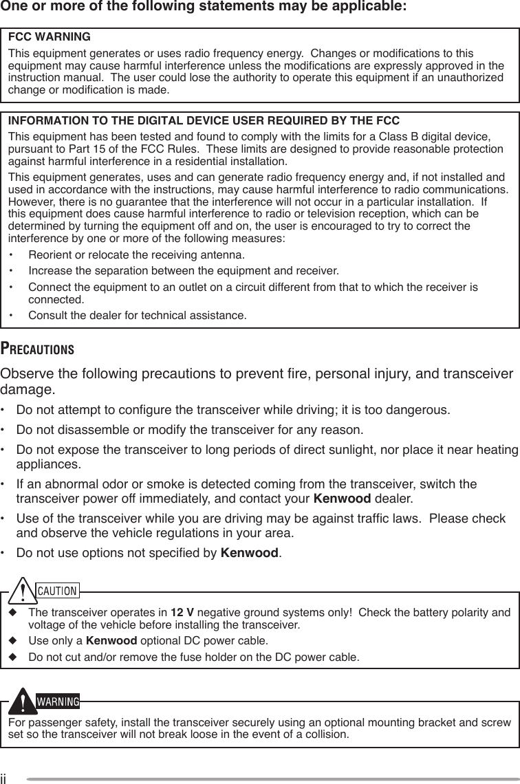 iiOne or more of the following statements may be applicable:FCC WARNINGThis equipment generates or uses radio frequency energy.  Changes or modications to this equipment may cause harmful interference unless the modications are expressly approved in the instruction manual.  The user could lose the authority to operate this equipment if an unauthorized change or modication is made.INFORMATION TO THE DIGITAL DEVICE USER REQUIRED BY THE FCCThis equipment has been tested and found to comply with the limits for a Class B digital device, pursuant to Part 15 of the FCC Rules.  These limits are designed to provide reasonable protection against harmful interference in a residential installation.This equipment generates, uses and can generate radio frequency energy and, if not installed and used in accordance with the instructions, may cause harmful interference to radio communications.  However, there is no guarantee that the interference will not occur in a particular installation.  If this equipment does cause harmful interference to radio or television reception, which can be determined by turning the equipment off and on, the user is encouraged to try to correct the interference by one or more of the following measures:•  Reorient or relocate the receiving antenna.•  Increase the separation between the equipment and receiver.•  Connect the equipment to an outlet on a circuit different from that to which the receiver is connected.•  Consult the dealer for technical assistance.PrecauTionsObserve the following precautions to prevent re, personal injury, and transceiver damage.•  Do not attempt to congure the transceiver while driving; it is too dangerous.•  Do not disassemble or modify the transceiver for any reason.•  Do not expose the transceiver to long periods of direct sunlight, nor place it near heating appliances.•  If an abnormal odor or smoke is detected coming from the transceiver, switch the transceiver power off immediately, and contact your Kenwood dealer.•  Use of the transceiver while you are driving may be against trafc laws.  Please check and observe the vehicle regulations in your area.•  Do not use options not specied by Kenwood.◆  The transceiver operates in 12 V negative ground systems only!  Check the battery polarity and voltage of the vehicle before installing the transceiver.◆  Use only a Kenwood optional DC power cable.◆  Do not cut and/or remove the fuse holder on the DC power cable.For passenger safety, install the transceiver securely using an optional mounting bracket and screw set so the transceiver will not break loose in the event of a collision.