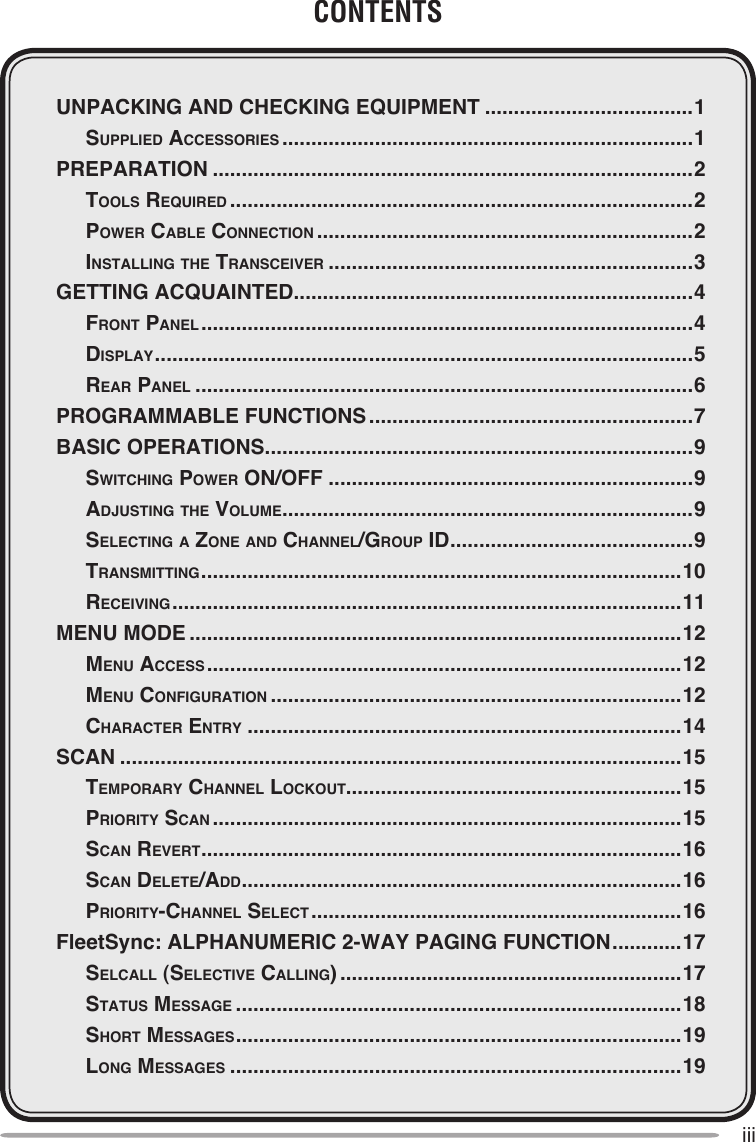 iiiCONTENTSUNPACKING AND CHECKING EQUIPMENT ....................................1  Supplied AcceSSorieS .......................................................................1PREPARATION ...................................................................................2  ToolS required ................................................................................2  power cAble connecTion .................................................................2  inSTAlling The TrAnSceiver ...............................................................3GETTING ACQUAINTED .....................................................................4  FronT pAnel .....................................................................................4  diSplAy .............................................................................................5  reAr pAnel ......................................................................................6PROGRAMMABLE FUNCTIONS ........................................................7BASIC OPERATIONS ..........................................................................9  SwiTching power on/oFF ...............................................................9  AdjuSTing The volume .......................................................................9  SelecTing A Zone And chAnnel/group id ..........................................9  TrAnSmiTTing ...................................................................................10  receiving ........................................................................................11MENU MODE .....................................................................................12  menu AcceSS ..................................................................................12  menu conFigurATion .......................................................................12  chArAcTer enTry ...........................................................................14SCAN .................................................................................................15  TemporAry chAnnel lockouT..........................................................15  prioriTy ScAn .................................................................................15  ScAn reverT ...................................................................................16  ScAn deleTe/Add ............................................................................16  prioriTy-chAnnel SelecT ................................................................16FleetSync: ALPHANUMERIC 2-WAY PAGING FUNCTION ............17  SelcAll (SelecTive cAlling) ...........................................................17  STATuS meSSAge .............................................................................18  ShorT meSSAgeS .............................................................................19  long meSSAgeS ..............................................................................19