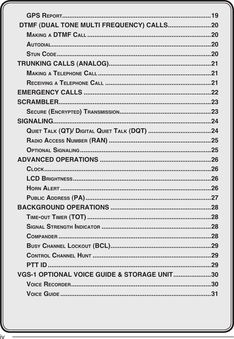 iv  gpS reporT ...................................................................................19 DTMF (DUAL TONE MULTI FREQUENCY) CALLS ........................20  mAking A dTmF cAll .....................................................................20  AuTodiAl .........................................................................................20  STun code ......................................................................................20TRUNKING CALLS (ANALOG) .........................................................21  mAking A Telephone cAll ...............................................................21  receiving A Telephone cAll ...........................................................21EMERGENCY CALLS .......................................................................22SCRAMBLER .....................................................................................23  Secure (encrypTed) TrAnSmiSSion ...................................................23SIGNALING ........................................................................................24  quieT TAlk (qT)/ digiTAl quieT TAlk (dqT) ...................................24  rAdio AcceSS number (rAn) .........................................................25  opTionAl SignAling .........................................................................25ADVANCED OPERATIONS ..............................................................26  clock .............................................................................................26  lcd brighTneSS .............................................................................26  horn AlerT ....................................................................................26  public AddreSS (pA) ......................................................................27BACKGROUND OPERATIONS ........................................................28  Time-ouT Timer (ToT) .....................................................................28  SignAl STrengTh indicATor .............................................................28  compAnder .....................................................................................28  buSy chAnnel lockouT (bcl) ........................................................29  conTrol chAnnel hunT ..................................................................29  pTT id ...........................................................................................29VGS-1 OPTIONAL VOICE GUIDE &amp; STORAGE UNIT .....................30  voice recorder ..............................................................................30  voice guide ....................................................................................31