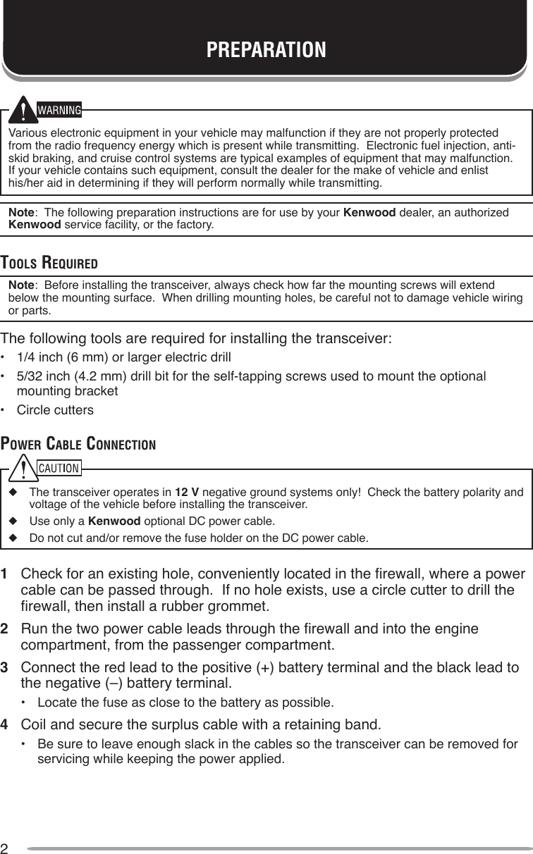 2Various electronic equipment in your vehicle may malfunction if they are not properly protected from the radio frequency energy which is present while transmitting.  Electronic fuel injection, anti-skid braking, and cruise control systems are typical examples of equipment that may malfunction.  If your vehicle contains such equipment, consult the dealer for the make of vehicle and enlist his/her aid in determining if they will perform normally while transmitting.Note:  The following preparation instructions are for use by your Kenwood dealer, an authorized Kenwood service facility, or the factory.ToolS requiredNote:  Before installing the transceiver, always check how far the mounting screws will extend below the mounting surface.  When drilling mounting holes, be careful not to damage vehicle wiring or parts.The following tools are required for installing the transceiver:•  1/4 inch (6 mm) or larger electric drill•  5/32 inch (4.2 mm) drill bit for the self-tapping screws used to mount the optional mounting bracket•  Circle cutterspower cAble connecTion◆  The transceiver operates in 12 V negative ground systems only!  Check the battery polarity and voltage of the vehicle before installing the transceiver.◆  Use only a Kenwood optional DC power cable.◆  Do not cut and/or remove the fuse holder on the DC power cable.1  Check for an existing hole, conveniently located in the rewall, where a power cable can be passed through.  If no hole exists, use a circle cutter to drill the rewall, then install a rubber grommet.2  Run the two power cable leads through the rewall and into the engine compartment, from the passenger compartment.3  Connect the red lead to the positive (+) battery terminal and the black lead to the negative (–) battery terminal.•  Locate the fuse as close to the battery as possible.4  Coil and secure the surplus cable with a retaining band.•  Be sure to leave enough slack in the cables so the transceiver can be removed for servicing while keeping the power applied.PREPARATION