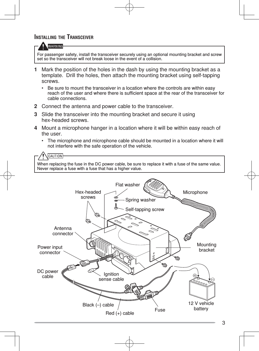 3INSTALLING THE TRANSCEIVERFor passenger safety, install the transceiver securely using an optional mounting bracket and screw set so the transceiver will not break loose in the event of a collision.1  Mark the position of the holes in the dash by using the mounting bracket as a template.  Drill the holes, then attach the mounting bracket using self-tapping screws.•  Be sure to mount the transceiver in a location where the controls are within easy reach of the user and where there is sufficient space at the rear of the transceiver for cable connections.2  Connect the antenna and power cable to the transceiver.3  Slide the transceiver into the mounting bracket and secure it using hex-headed screws.4  Mount a microphone hanger in a location where it will be within easy reach of the user.•  The microphone and microphone cable should be mounted in a location where it will not interfere with the safe operation of the vehicle.When replacing the fuse in the DC power cable, be sure to replace it with a fuse of the same value.  Never replace a fuse with a fuse that has a higher value.Hex-headedscrewsDC power cableMounting bracketAntenna connectorPower input connectorFuseBlack (–) cableRed (+) cable12 V vehicle batteryMicrophoneIgnition sense cableFlat washerSpring washerSelf-tapping screw