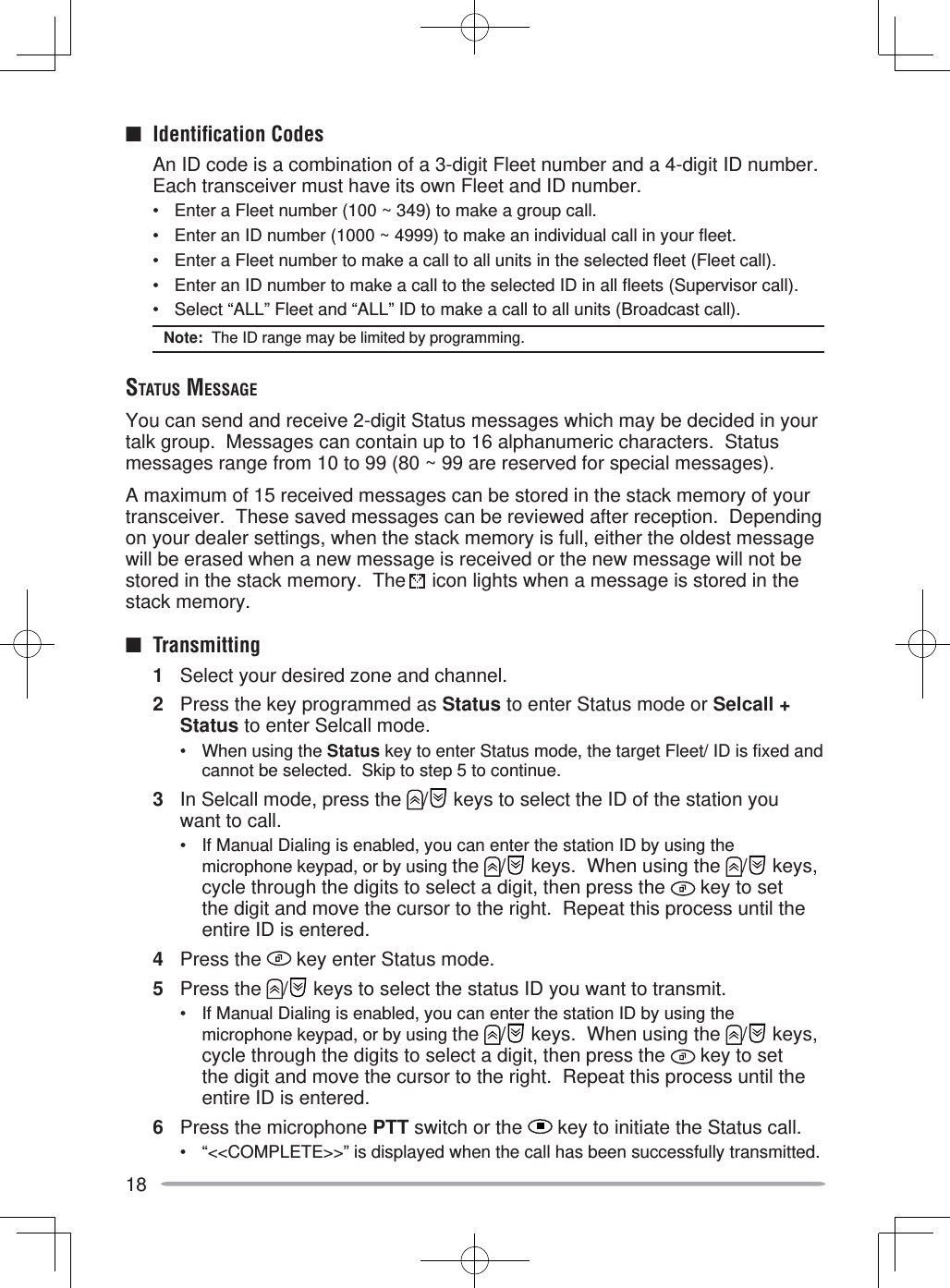 18■  Identiﬁ cation Codes  An ID code is a combination of a 3-digit Fleet number and a 4-digit ID number.  Each transceiver must have its own Fleet and ID number.•  Enter a Fleet number (100 ~ 349) to make a group call.•  Enter an ID number (1000 ~ 4999) to make an individual call in your fleet.•  Enter a Fleet number to make a call to all units in the selected fleet (Fleet call).•  Enter an ID number to make a call to the selected ID in all fleets (Supervisor call).•  Select “ALL” Fleet and “ALL” ID to make a call to all units (Broadcast call).Note:  The ID range may be limited by programming.STATUS MESSAGEYou can send and receive 2-digit Status messages which may be decided in your talk group.  Messages can contain up to 16 alphanumeric characters.  Status messages range from 10 to 99 (80 ~ 99 are reserved for special messages).A maximum of 15 received messages can be stored in the stack memory of your transceiver.  These saved messages can be reviewed after reception.  Depending on your dealer settings, when the stack memory is full, either the oldest message will be erased when a new message is received or the new message will not be stored in the stack memory.  The   icon lights when a message is stored in the stack memory.■ Transmitting1  Select your desired zone and channel.2  Press the key programmed as Status to enter Status mode or Selcall + Status to enter Selcall mode.•  When using the Status key to enter Status mode, the target Fleet/ ID is fixed and cannot be selected.  Skip to step 5 to continue.3  In Selcall mode, press the  /  keys to select the ID of the station you want to call.•  If Manual Dialing is enabled, you can enter the station ID by using the microphone keypad, or by using the  /  keys.  When using the  /  keys, cycle through the digits to select a digit, then press the   key to set the digit and move the cursor to the right.  Repeat this process until the entire ID is entered.4 Press the   key enter Status mode.5 Press the  /  keys to select the status ID you want to transmit.•  If Manual Dialing is enabled, you can enter the station ID by using the microphone keypad, or by using the  /  keys.  When using the  /  keys, cycle through the digits to select a digit, then press the   key to set the digit and move the cursor to the right.  Repeat this process until the entire ID is entered.6  Press the microphone PTT switch or the   key to initiate the Status call.•  “&lt;&lt;COMPLETE&gt;&gt;” is displayed when the call has been successfully transmitted.