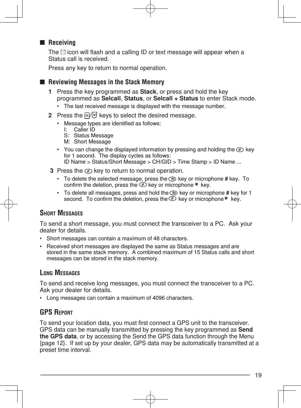 19■ Receiving The  icon will flash and a calling ID or text message will appear when a Status call is received.  Press any key to return to normal operation.■  Reviewing Messages in the Stack Memory1  Press the key programmed as Stack, or press and hold the key programmed as Selcall, Status, or Selcall + Status to enter Stack mode.•  The last received message is displayed with the message number.2 Press the  /  keys to select the desired message.•  Message types are identified as follows:I: Caller IDS: Status MessageM: Short Message•  You can change the displayed information by pressing and holding the   key for 1 second.  The display cycles as follows:ID Name &gt; Status/Short Message &gt; CH/GID &gt; Time Stamp &gt; ID Name ... 3 Press the   key to return to normal operation.•  To delete the selected message, press the   key or microphone # key.  To confirm the deletion, press the   key or microphone   key.•  To delete all messages, press and hold the   key or microphone # key for 1 second.  To confirm the deletion, press the   key or microphone   key.SHORT MESSAGESTo send a short message, you must connect the transceiver to a PC.  Ask your dealer for details.•  Short messages can contain a maximum of 48 characters.•  Received short messages are displayed the same as Status messages and are stored in the same stack memory.  A combined maximum of 15 Status calls and short messages can be stored in the stack memory.LONG MESSAGESTo send and receive long messages, you must connect the transceiver to a PC.  Ask your dealer for details.•  Long messages can contain a maximum of 4096 characters.GPS REPORTTo send your location data, you must first connect a GPS unit to the transceiver.  GPS data can be manually transmitted by pressing the key programmed as Send the GPS data, or by accessing the Send the GPS data function through the Menu {page 12}.  If set up by your dealer, GPS data may be automatically transmitted at a preset time interval.