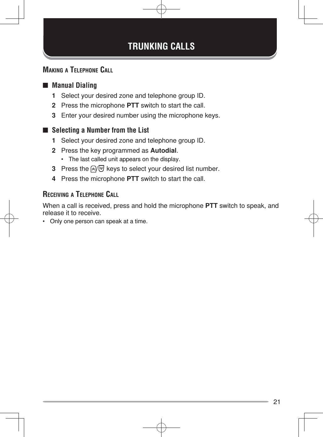 21MAKING A TELEPHONE CALL■ Manual Dialing1  Select your desired zone and telephone group ID.2  Press the microphone PTT switch to start the call.3  Enter your desired number using the microphone keys.■  Selecting a Number from the List1  Select your desired zone and telephone group ID.2  Press the key programmed as Autodial.•  The last called unit appears on the display.3 Press the  /  keys to select your desired list number.4  Press the microphone PTT switch to start the call.RECEIVING A TELEPHONE CALLWhen a call is received, press and hold the microphone PTT switch to speak, and release it to receive.•  Only one person can speak at a time.TRUNKING CALLS