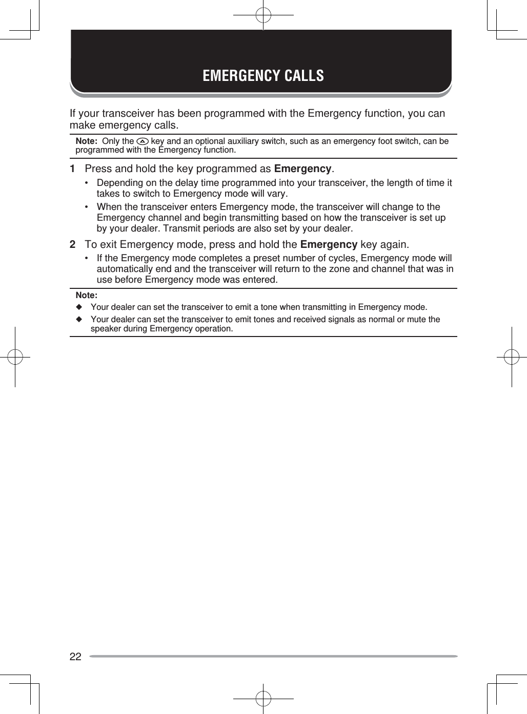 22If your transceiver has been programmed with the Emergency function, you can make emergency calls.Note:  Only the   key and an optional auxiliary switch, such as an emergency foot switch, can be programmed with the Emergency function.1  Press and hold the key programmed as Emergency.•  Depending on the delay time programmed into your transceiver, the length of time it takes to switch to Emergency mode will vary.•  When the transceiver enters Emergency mode, the transceiver will change to the Emergency channel and begin transmitting based on how the transceiver is set up by your dealer. Transmit periods are also set by your dealer.2  To exit Emergency mode, press and hold the Emergency key again.•  If the Emergency mode completes a preset number of cycles, Emergency mode will automatically end and the transceiver will return to the zone and channel that was in use before Emergency mode was entered.Note:◆  Your dealer can set the transceiver to emit a tone when transmitting in Emergency mode.◆  Your dealer can set the transceiver to emit tones and received signals as normal or mute the speaker during Emergency operation.EMERGENCY CALLS