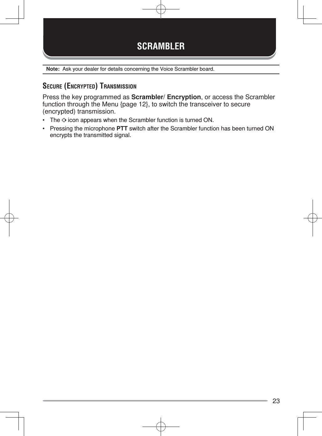 23SCRAMBLERNote:  Ask your dealer for details concerning the Voice Scrambler board.SECURE (ENCRYPTED) TRANSMISSIONPress the key programmed as Scrambler/ Encryption, or access the Scrambler function through the Menu {page 12}, to switch the transceiver to secure (encrypted) transmission.• The   icon appears when the Scrambler function is turned ON.•  Pressing the microphone PTT switch after the Scrambler function has been turned ON encrypts the transmitted signal.