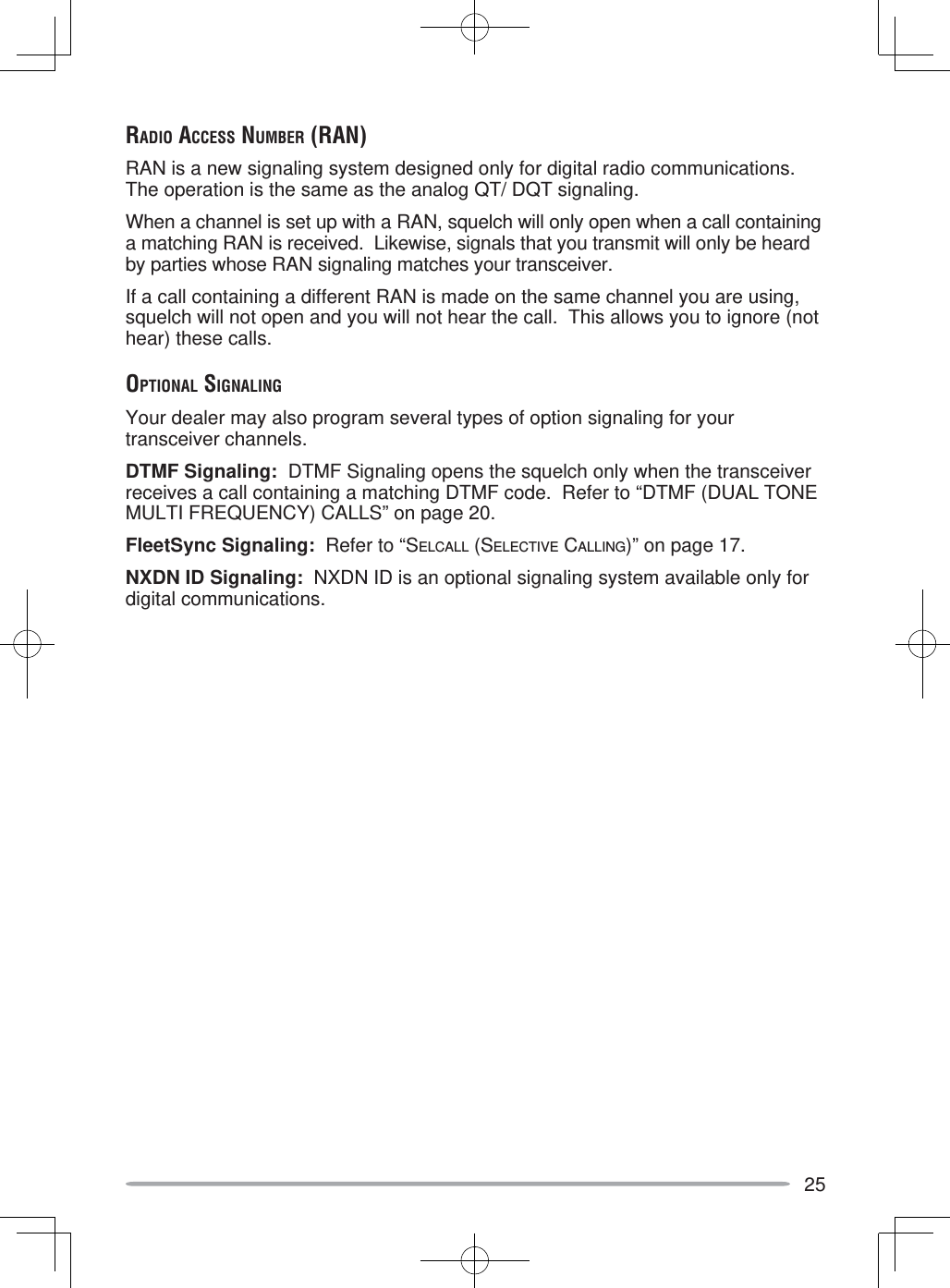 25RADIO ACCESS NUMBER (RAN)RAN is a new signaling system designed only for digital radio communications.  The operation is the same as the analog QT/ DQT signaling.When a channel is set up with a RAN, squelch will only open when a call containing a matching RAN is received.  Likewise, signals that you transmit will only be heard by parties whose RAN signaling matches your transceiver.If a call containing a different RAN is made on the same channel you are using, squelch will not open and you will not hear the call.  This allows you to ignore (not hear) these calls.OPTIONAL SIGNALINGYour dealer may also program several types of option signaling for your transceiver channels.DTMF Signaling:  DTMF Signaling opens the squelch only when the transceiver receives a call containing a matching DTMF code.  Refer to “DTMF (DUAL TONE MULTI FREQUENCY) CALLS” on page 20.FleetSync Signaling:  Refer to “SELCALL (SELECTIVE CALLING)” on page 17.NXDN ID Signaling:  NXDN ID is an optional signaling system available only for digital communications.