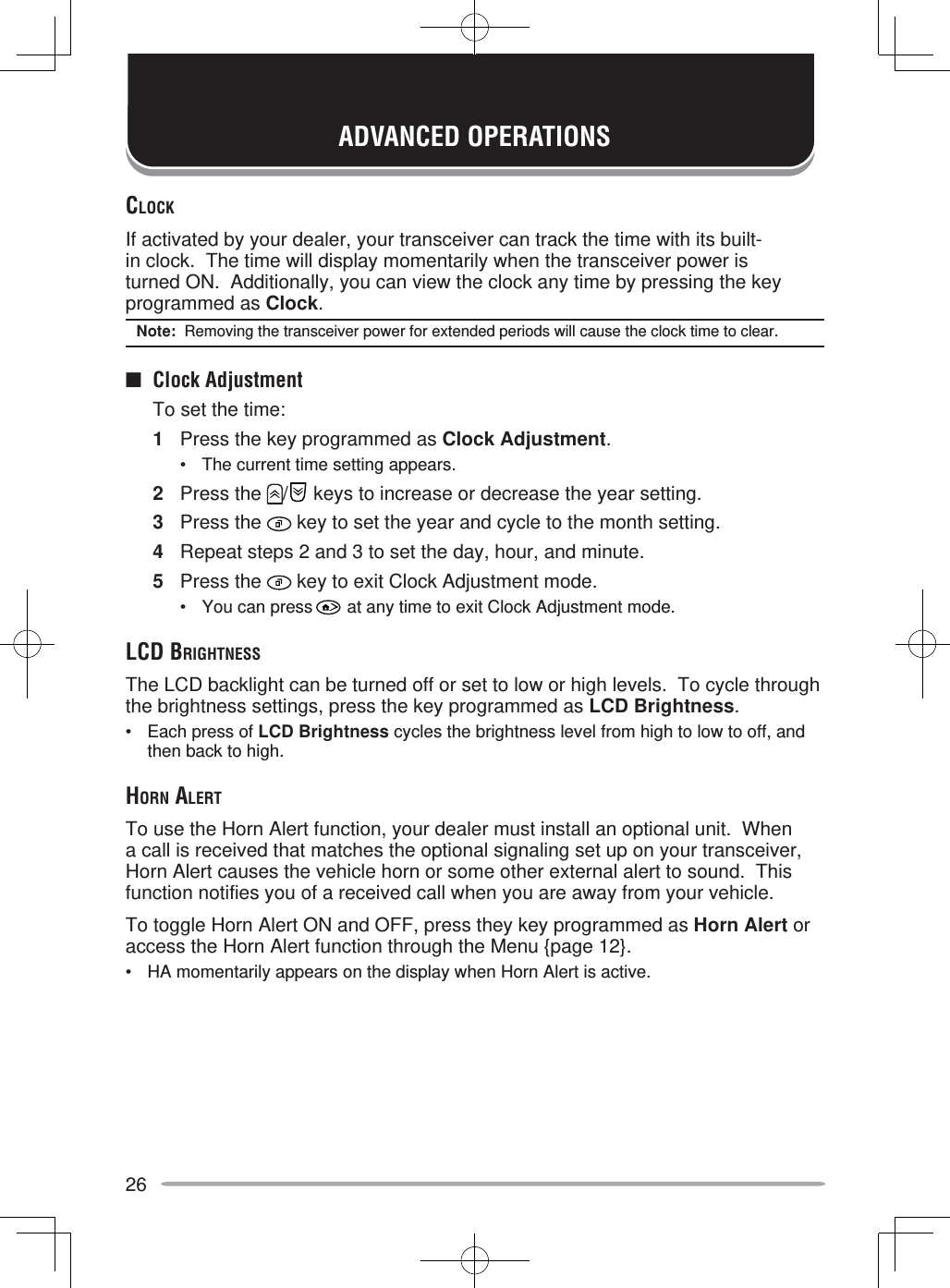 26ADVANCED OPERATIONSCLOCKIf activated by your dealer, your transceiver can track the time with its built-in clock.  The time will display momentarily when the transceiver power is turned ON.  Additionally, you can view the clock any time by pressing the key programmed as Clock.Note:  Removing the transceiver power for extended periods will cause the clock time to clear.■ Clock Adjustment  To set the time:1  Press the key programmed as Clock Adjustment.•  The current time setting appears.2 Press the  /  keys to increase or decrease the year setting.3 Press the   key to set the year and cycle to the month setting.4  Repeat steps 2 and 3 to set the day, hour, and minute.5 Press the   key to exit Clock Adjustment mode.•  You can press   at any time to exit Clock Adjustment mode.LCD BRIGHTNESSThe LCD backlight can be turned off or set to low or high levels.  To cycle through the brightness settings, press the key programmed as LCD Brightness.•  Each press of LCD Brightness cycles the brightness level from high to low to off, and then back to high.HORN ALERTTo use the Horn Alert function, your dealer must install an optional unit.  When a call is received that matches the optional signaling set up on your transceiver, Horn Alert causes the vehicle horn or some other external alert to sound.  This function notifies you of a received call when you are away from your vehicle.To toggle Horn Alert ON and OFF, press they key programmed as Horn Alert or access the Horn Alert function through the Menu {page 12}.•  HA momentarily appears on the display when Horn Alert is active.