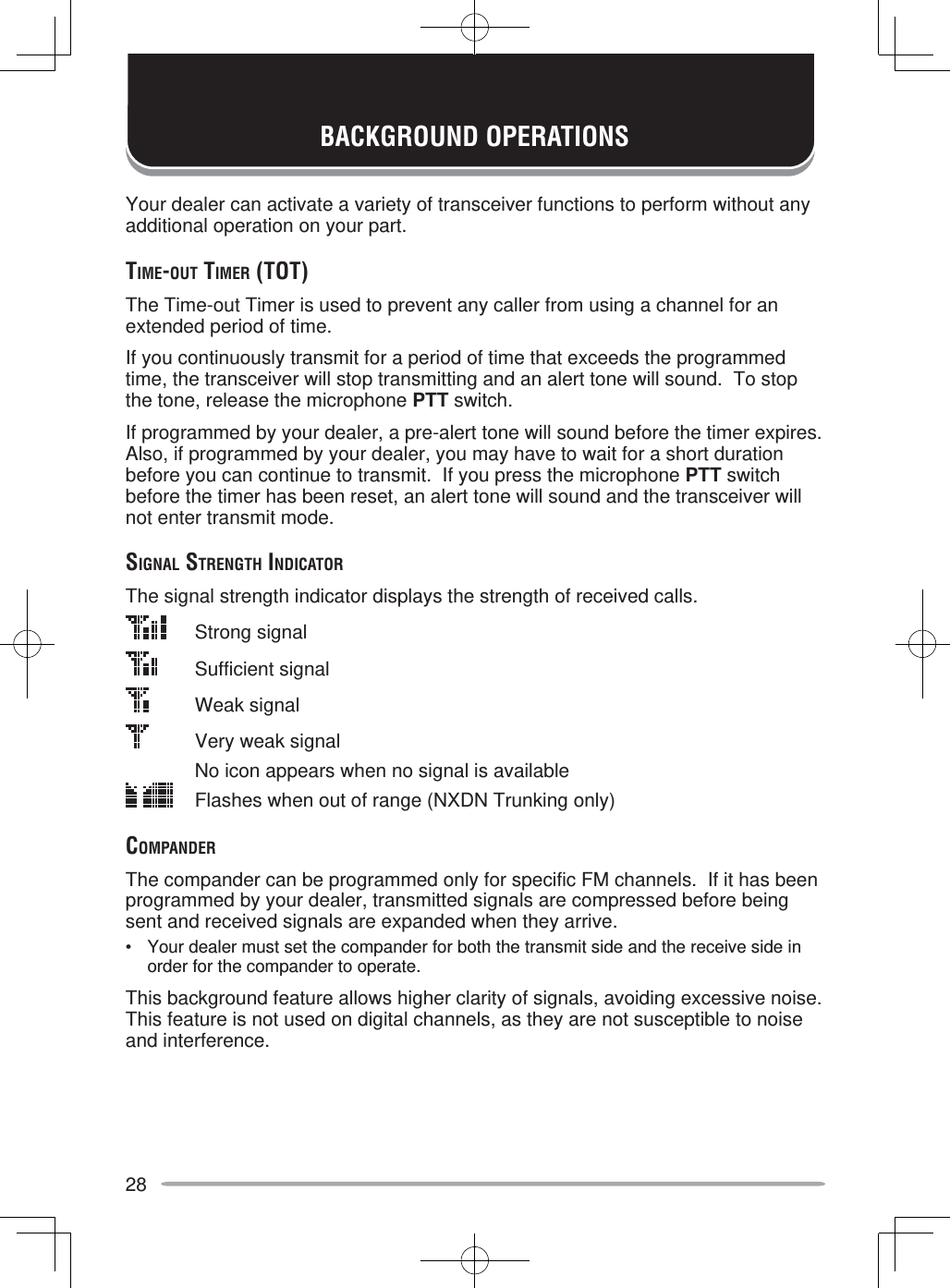 28BACKGROUND OPERATIONSYour dealer can activate a variety of transceiver functions to perform without any additional operation on your part.TIME-OUT TIMER (TOT)The Time-out Timer is used to prevent any caller from using a channel for an extended period of time.If you continuously transmit for a period of time that exceeds the programmed time, the transceiver will stop transmitting and an alert tone will sound.  To stop the tone, release the microphone PTT switch.If programmed by your dealer, a pre-alert tone will sound before the timer expires.  Also, if programmed by your dealer, you may have to wait for a short duration before you can continue to transmit.  If you press the microphone PTT switch before the timer has been reset, an alert tone will sound and the transceiver will not enter transmit mode.SIGNAL STRENGTH INDICATORThe signal strength indicator displays the strength of received calls. Strong signal Sufficient signal   Weak signal    Very weak signal    No icon appears when no signal is available  Flashes when out of range (NXDN Trunking only)COMPANDERThe compander can be programmed only for specific FM channels.  If it has been programmed by your dealer, transmitted signals are compressed before being sent and received signals are expanded when they arrive.•  Your dealer must set the compander for both the transmit side and the receive side in order for the compander to operate.This background feature allows higher clarity of signals, avoiding excessive noise.  This feature is not used on digital channels, as they are not susceptible to noise and interference.