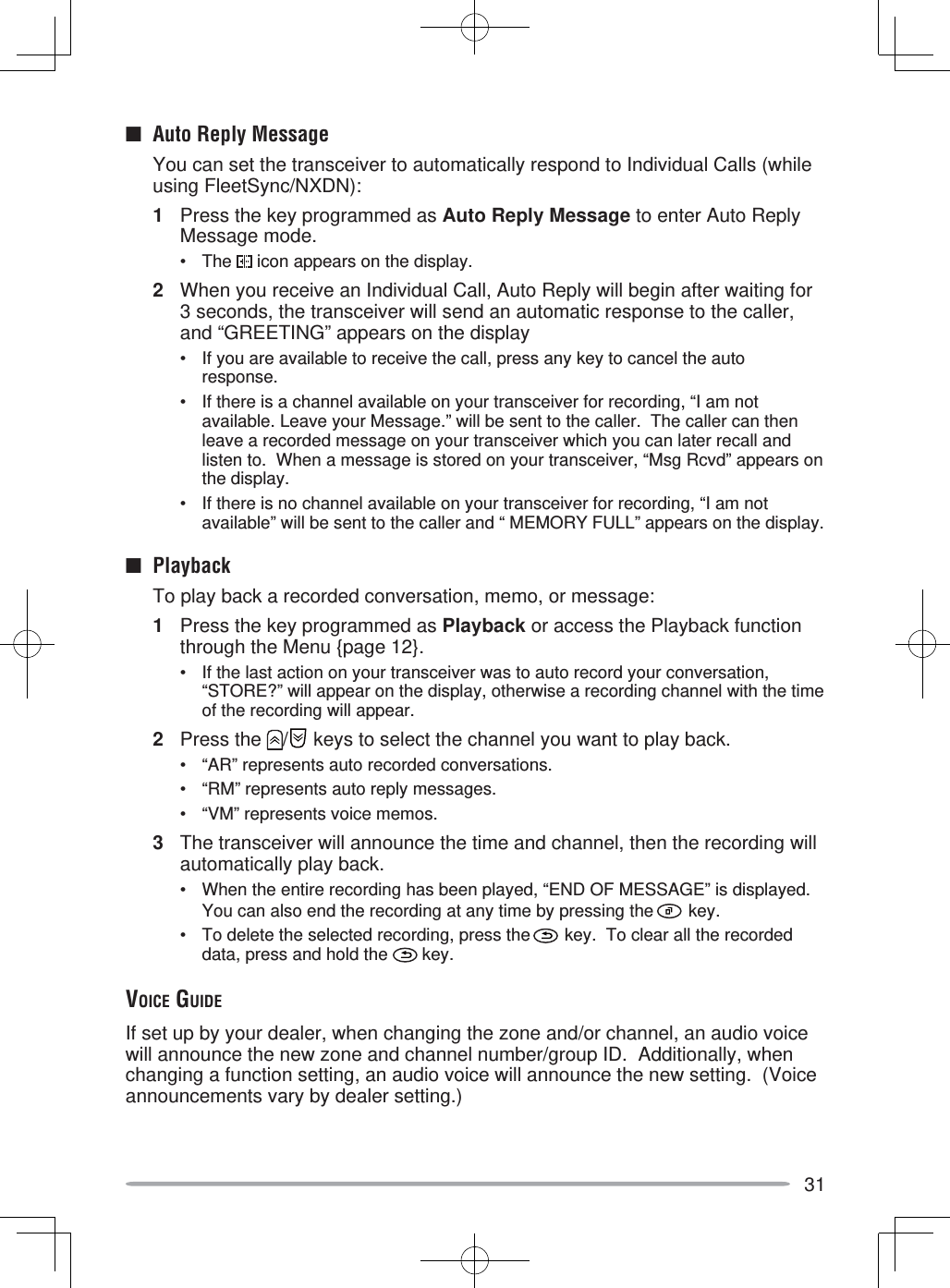 31■  Auto Reply Message  You can set the transceiver to automatically respond to Individual Calls (while using FleetSync/NXDN):1  Press the key programmed as Auto Reply Message to enter Auto Reply Message mode.• The   icon appears on the display.2  When you receive an Individual Call, Auto Reply will begin after waiting for 3 seconds, the transceiver will send an automatic response to the caller, and “GREETING” appears on the display•  If you are available to receive the call, press any key to cancel the auto response.•  If there is a channel available on your transceiver for recording, “I am not available. Leave your Message.” will be sent to the caller.  The caller can then leave a recorded message on your transceiver which you can later recall and listen to.  When a message is stored on your transceiver, “Msg Rcvd” appears on the display.•  If there is no channel available on your transceiver for recording, “I am not available” will be sent to the caller and “ MEMORY FULL” appears on the display.■ Playback  To play back a recorded conversation, memo, or message:1  Press the key programmed as Playback or access the Playback function through the Menu {page 12}.•  If the last action on your transceiver was to auto record your conversation, “STORE?” will appear on the display, otherwise a recording channel with the time of the recording will appear.2 Press the  /  keys to select the channel you want to play back.•  “AR” represents auto recorded conversations.•  “RM” represents auto reply messages.•  “VM” represents voice memos.3  The transceiver will announce the time and channel, then the recording will automatically play back.•  When the entire recording has been played, “END OF MESSAGE” is displayed.  You can also end the recording at any time by pressing the   key.•  To delete the selected recording, press the   key.  To clear all the recorded data, press and hold the   key.VOICE GUIDEIf set up by your dealer, when changing the zone and/or channel, an audio voice will announce the new zone and channel number/group ID.  Additionally, when changing a function setting, an audio voice will announce the new setting.  (Voice announcements vary by dealer setting.)