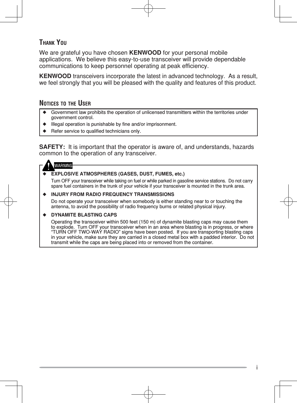 iTHANK YOUWe are grateful you have chosen KENWOOD for your personal mobile applications.  We believe this easy-to-use transceiver will provide dependable communications to keep personnel operating at peak efficiency.KENWOOD transceivers incorporate the latest in advanced technology.  As a result, we feel strongly that you will be pleased with the quality and features of this product.NOTICES TO THE USER◆  Government law prohibits the operation of unlicensed transmitters within the territories under government control.◆  Illegal operation is punishable by fine and/or imprisonment.◆  Refer service to qualified technicians only.SAFETY:  It is important that the operator is aware of, and understands, hazards common to the operation of any transceiver.◆ EXPLOSIVE ATMOSPHERES (GASES, DUST, FUMES, etc.)  Turn OFF your transceiver while taking on fuel or while parked in gasoline service stations.  Do not carry spare fuel containers in the trunk of your vehicle if your transceiver is mounted in the trunk area.◆ INJURY FROM RADIO FREQUENCY TRANSMISSIONS  Do not operate your transceiver when somebody is either standing near to or touching the antenna, to avoid the possibility of radio frequency burns or related physical injury.◆ DYNAMITE BLASTING CAPS  Operating the transceiver within 500 feet (150 m) of dynamite blasting caps may cause them to explode.  Turn OFF your transceiver when in an area where blasting is in progress, or where “TURN OFF TWO-WAY RADIO” signs have been posted.  If you are transporting blasting caps in your vehicle, make sure they are carried in a closed metal box with a padded interior.  Do not transmit while the caps are being placed into or removed from the container. 