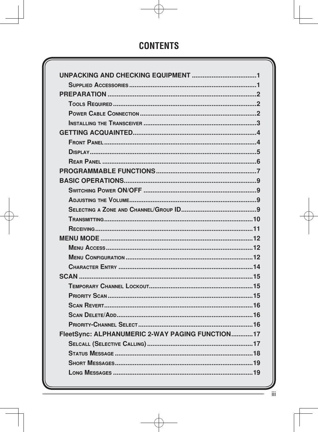 iiiCONTENTSUNPACKING AND CHECKING EQUIPMENT ....................................1 SUPPLIED ACCESSORIES .......................................................................1PREPARATION ...................................................................................2 TOOLS REQUIRED ................................................................................2 POWER CABLE CONNECTION .................................................................2 INSTALLING THE TRANSCEIVER ...............................................................3GETTING ACQUAINTED .....................................................................4 FRONT PANEL .....................................................................................4 DISPLAY ............................................................................................. 5 REAR PANEL ......................................................................................6PROGRAMMABLE FUNCTIONS ........................................................7BASIC OPERATIONS ..........................................................................9 SWITCHING POWER ON/OFF ...............................................................9 ADJUSTING THE VOLUME .......................................................................9 SELECTING A ZONE AND CHANNEL/GROUP ID ..........................................9 TRANSMITTING ................................................................................... 10 RECEIVING ........................................................................................11MENU MODE .....................................................................................12 MENU ACCESS ..................................................................................12 MENU CONFIGURATION .......................................................................12 CHARACTER ENTRY ...........................................................................14SCAN .................................................................................................15 TEMPORARY CHANNEL LOCKOUT..........................................................15 PRIORITY SCAN .................................................................................15 SCAN REVERT ...................................................................................16 SCAN DELETE/ADD ............................................................................ 16 PRIORITY-CHANNEL SELECT ................................................................16FleetSync: ALPHANUMERIC 2-WAY PAGING FUNCTION ............17 SELCALL (SELECTIVE CALLING) ...........................................................17 STATUS MESSAGE .............................................................................18 SHORT MESSAGES ............................................................................. 19 LONG MESSAGES ..............................................................................19