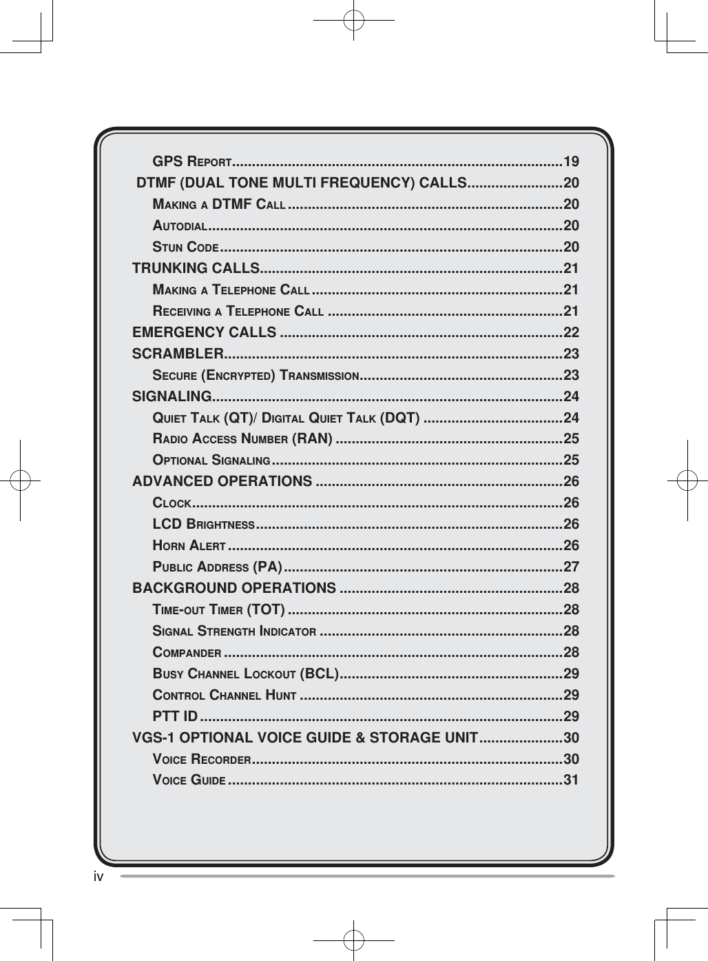 iv GPS REPORT ...................................................................................19 DTMF (DUAL TONE MULTI FREQUENCY) CALLS ........................20 MAKING A DTMF CALL .....................................................................20 AUTODIAL ......................................................................................... 20 STUN CODE ......................................................................................20TRUNKING CALLS ............................................................................21 MAKING A TELEPHONE CALL ...............................................................21 RECEIVING A TELEPHONE CALL ...........................................................21EMERGENCY CALLS .......................................................................22SCRAMBLER .....................................................................................23 SECURE (ENCRYPTED) TRANSMISSION ...................................................23SIGNALING ........................................................................................24 QUIET TALK (QT)/ DIGITAL QUIET TALK (DQT) ...................................24 RADIO ACCESS NUMBER (RAN) .........................................................25 OPTIONAL SIGNALING .........................................................................25ADVANCED OPERATIONS ..............................................................26 CLOCK ............................................................................................. 26 LCD BRIGHTNESS ............................................................................. 26 HORN ALERT ....................................................................................26 PUBLIC ADDRESS (PA) ......................................................................27BACKGROUND OPERATIONS ........................................................28 TIME-OUT TIMER (TOT) .....................................................................28 SIGNAL STRENGTH INDICATOR .............................................................28 COMPANDER .....................................................................................28 BUSY CHANNEL LOCKOUT (BCL) ........................................................29 CONTROL CHANNEL HUNT ..................................................................29 PTT ID ...........................................................................................29VGS-1 OPTIONAL VOICE GUIDE &amp; STORAGE UNIT .....................30 VOICE RECORDER .............................................................................. 30 VOICE GUIDE ....................................................................................31