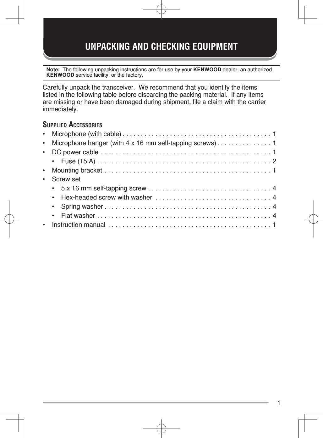 1UNPACKING AND CHECKING EQUIPMENTNote:  The following unpacking instructions are for use by your KENWOOD dealer, an authorized KENWOOD service facility, or the factory.Carefully unpack the transceiver.  We recommend that you identify the items listed in the following table before discarding the packing material.  If any items are missing or have been damaged during shipment, file a claim with the carrier immediately.SUPPLIED ACCESSORIES•  Microphone (with cable) . . . . . . . . . . . . . . . . . . . . . . . . . . . . . . . . . . . . . . . . . 1•  Microphone hanger (with 4 x 16 mm self-tapping screws) . . . . . . . . . . . . . . . 1•  DC power cable . . . . . . . . . . . . . . . . . . . . . . . . . . . . . . . . . . . . . . . . . . . . . . . 1  •  Fuse (15 A) . . . . . . . . . . . . . . . . . . . . . . . . . . . . . . . . . . . . . . . . . . . . . . . . 2•  Mounting bracket . . . . . . . . . . . . . . . . . . . . . . . . . . . . . . . . . . . . . . . . . . . . . . 1• Screw set  •  5 x 16 mm self-tapping screw . . . . . . . . . . . . . . . . . . . . . . . . . . . . . . . . . . 4  •  Hex-headed screw with washer  . . . . . . . . . . . . . . . . . . . . . . . . . . . . . . . . 4  •  Spring washer . . . . . . . . . . . . . . . . . . . . . . . . . . . . . . . . . . . . . . . . . . . . . . 4  •  Flat washer . . . . . . . . . . . . . . . . . . . . . . . . . . . . . . . . . . . . . . . . . . . . . . . . 4•  Instruction manual . . . . . . . . . . . . . . . . . . . . . . . . . . . . . . . . . . . . . . . . . . . . . 1