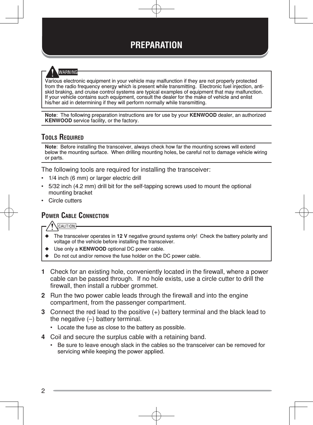 2Various electronic equipment in your vehicle may malfunction if they are not properly protected from the radio frequency energy which is present while transmitting.  Electronic fuel injection, anti-skid braking, and cruise control systems are typical examples of equipment that may malfunction.  If your vehicle contains such equipment, consult the dealer for the make of vehicle and enlist his/her aid in determining if they will perform normally while transmitting.Note:  The following preparation instructions are for use by your KENWOOD dealer, an authorized KENWOOD service facility, or the factory.TOOLS REQUIREDNote:  Before installing the transceiver, always check how far the mounting screws will extend below the mounting surface.  When drilling mounting holes, be careful not to damage vehicle wiring or parts.The following tools are required for installing the transceiver:•  1/4 inch (6 mm) or larger electric drill•  5/32 inch (4.2 mm) drill bit for the self-tapping screws used to mount the optional mounting bracket• Circle cuttersPOWER CABLE CONNECTION◆  The transceiver operates in 12 V negative ground systems only!  Check the battery polarity and voltage of the vehicle before installing the transceiver.◆  Use only a KENWOOD optional DC power cable.◆  Do not cut and/or remove the fuse holder on the DC power cable.1  Check for an existing hole, conveniently located in the firewall, where a power cable can be passed through.  If no hole exists, use a circle cutter to drill the firewall, then install a rubber grommet.2  Run the two power cable leads through the firewall and into the engine compartment, from the passenger compartment.3  Connect the red lead to the positive (+) battery terminal and the black lead to the negative (–) battery terminal.•  Locate the fuse as close to the battery as possible.4  Coil and secure the surplus cable with a retaining band.•  Be sure to leave enough slack in the cables so the transceiver can be removed for servicing while keeping the power applied.PREPARATION