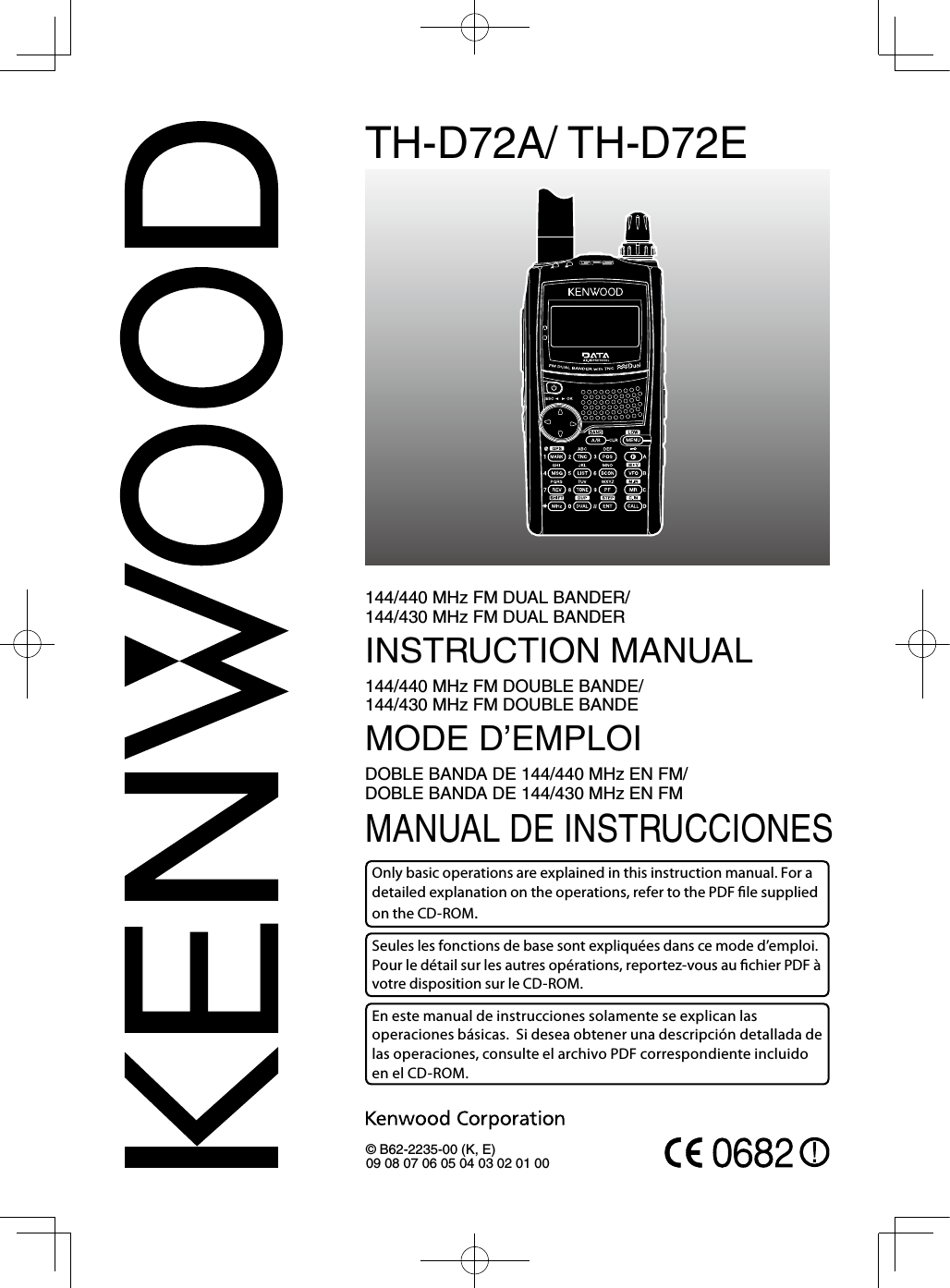 TH-D72A/ TH-D72E144/440 MHz FM DUAL BANDER/  144/430 MHz FM DUAL BANDERINSTRUCTION MANUAL144/440 MHz FM DOUBLE BANDE/  144/430 MHz FM DOUBLE BANDEMODE D’EMPLOIDOBLE BANDA DE 144/440 MHz EN FM/  DOBLE BANDA DE 144/430 MHz EN FMMANUAL DE INSTRUCCIONES© B62-2235-00 (K, E)09 08 07 06 05 04 03 02 01 00Only basic operations are explained in this instruction manual. For a detailed explanation on the operations, refer to the PDF le supplied on the CD-ROM.Seules les fonctions de base sont expliquées dans ce mode d’emploi.  Pour le détail sur les autres opérations, reportez-vous au chier PDF à votre disposition sur le CD-ROM.En este manual de instrucciones solamente se explican las operaciones básicas.  Si desea obtener una descripción detallada de las operaciones, consulte el archivo PDF correspondiente incluido en el CD-ROM.