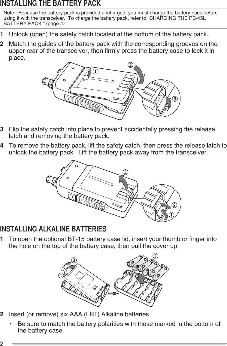 2INSTAllINg ThE BATTERY PAcKNote:  Because the battery pack is provided uncharged, you must charge the battery pack before using it with the transceiver.  To charge the battery pack, refer to “CHARGING THE PB-45L BATTERY PACK ” {page 4}.1  Unlock (open) the safety catch located at the bottom of the battery pack.2   Match the guides of the battery pack with the corresponding grooves on the upper rear of the transceiver, then firmly press the battery case to lock it in place.3   Flip the safety catch into place to prevent accidentally pressing the release latch and removing the battery pack.4   To remove the battery pack, lift the safety catch, then press the release latch to unlock the battery pack.  Lift the battery pack away from the transceiver.INSTAllINg AlKAlINE BATTERIES1  To open the optional BT-15 battery case lid, insert your thumb or finger into the hole on the top of the battery case, then pull the cover up.2   Insert (or remove) six AAA (LR1) Alkaline batteries.•   Be sure to match the battery polarities with those marked in the bottom of the battery case.