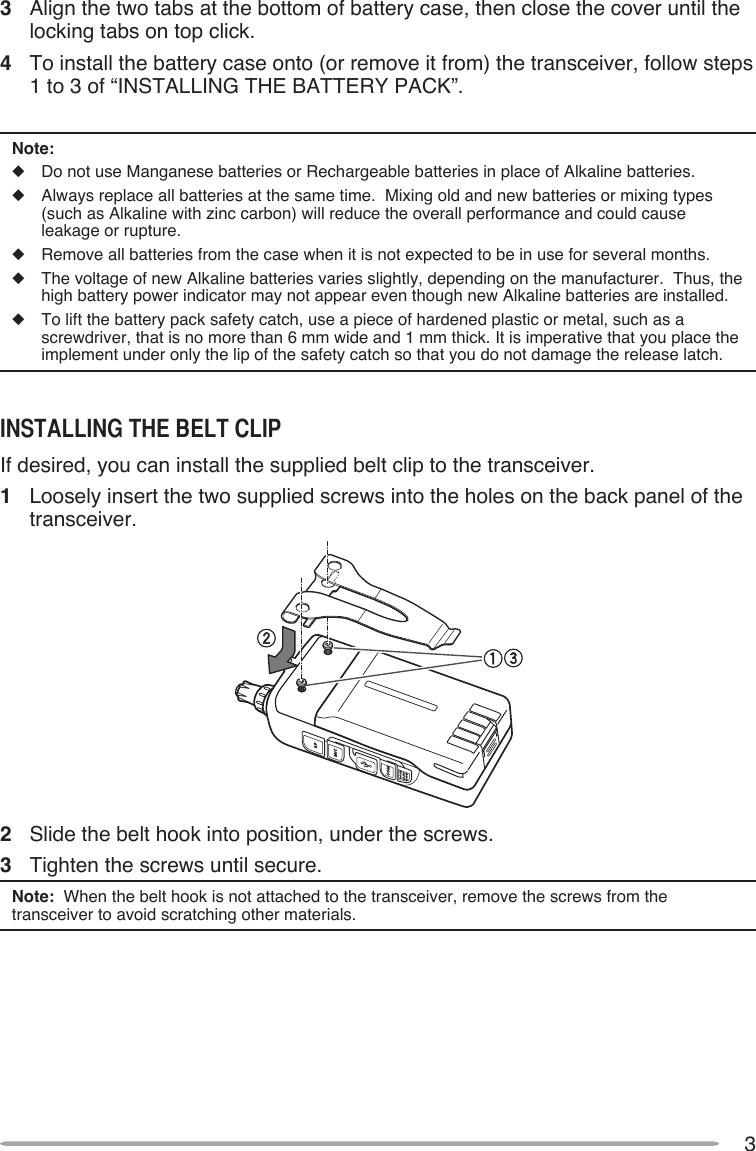 33   Align the two tabs at the bottom of battery case, then close the cover until the locking tabs on top click.4   To install the battery case onto (or remove it from) the transceiver, follow steps 1 to 3 of “INSTALLING THE BATTERY PACK”.Note:u  Do not use Manganese batteries or Rechargeable batteries in place of Alkaline batteries.u   Always replace all batteries at the same time.  Mixing old and new batteries or mixing types (such as Alkaline with zinc carbon) will reduce the overall performance and could cause leakage or rupture.u   Remove all batteries from the case when it is not expected to be in use for several months.u   The voltage of new Alkaline batteries varies slightly, depending on the manufacturer.  Thus, the high battery power indicator may not appear even though new Alkaline batteries are installed.u  To lift the battery pack safety catch, use a piece of hardened plastic or metal, such as a screwdriver, that is no more than 6 mm wide and 1 mm thick. It is imperative that you place the implement under only the lip of the safety catch so that you do not damage the release latch.INSTAllINg ThE BElT clIPIf desired, you can install the supplied belt clip to the transceiver.1  Loosely insert the two supplied screws into the holes on the back panel of the transceiver.2  Slide the belt hook into position, under the screws.3  Tighten the screws until secure.Note:  When the belt hook is not attached to the transceiver, remove the screws from the transceiver to avoid scratching other materials.