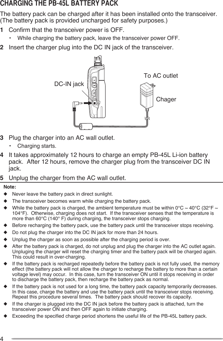 4chARgINg ThE PB-45l BATTERY PAcKThe battery pack can be charged after it has been installed onto the transceiver.  (The battery pack is provided uncharged for safety purposes.)1  Confirm that the transceiver power is OFF.•  While charging the battery pack, leave the transceiver power OFF.2  Insert the charger plug into the DC IN jack of the transceiver.DC-IN jack To AC outletChager3  Plug the charger into an AC wall outlet.•  Charging starts.4  It takes approximately 12 hours to charge an empty PB-45L Li-ion battery pack.  After 12 hours, remove the charger plug from the transceiver DC IN jack.5  Unplug the charger from the AC wall outlet.Note:u  Never leave the battery pack in direct sunlight.u  The transceiver becomes warm while charging the battery pack.u  While the battery pack is charged, the ambient temperature must be within 0°C ~ 40°C (32°F ~ 104°F).  Otherwise, charging does not start.  If the transceiver senses that the temperature is more than 60°C (140° F) during charging, the transceiver stops charging.u  Before recharging the battery pack, use the battery pack until the transceiver stops receiving.u  Do not plug the charger into the DC IN jack for more than 24 hours.u  Unplug the charger as soon as possible after the charging period is over.u  After the battery pack is charged, do not unplug and plug the charger into the AC outlet again.  Unpluging the charger will reset the charging timer and the battery pack will be charged again. This could result in over-charging.u  If the battery pack is recharged repeatedly before the battery pack is not fully used, the memory effect (the battery pack will not allow the charger to recharge the battery to more than a certain voltage level) may occur.  In this case, turn the transceiver ON until it stops receiving in order to discharge the battery pack, then recharge the battery pack as normal.u  If the battery pack is not used for a long time, the battery pack capacity temporarily decreases.  In this case, charge the battery and use the battery pack until the transceiver stops receiving.  Repeat this procedure several times.  The battery pack should recover its capacity.u  If the charger is plugged into the DC IN jack before the battery pack is attached, turn the transceiver power ON and then OFF again to initiate charging.u  Exceeding the specified charge period shortens the useful life of the PB-45L battery pack.