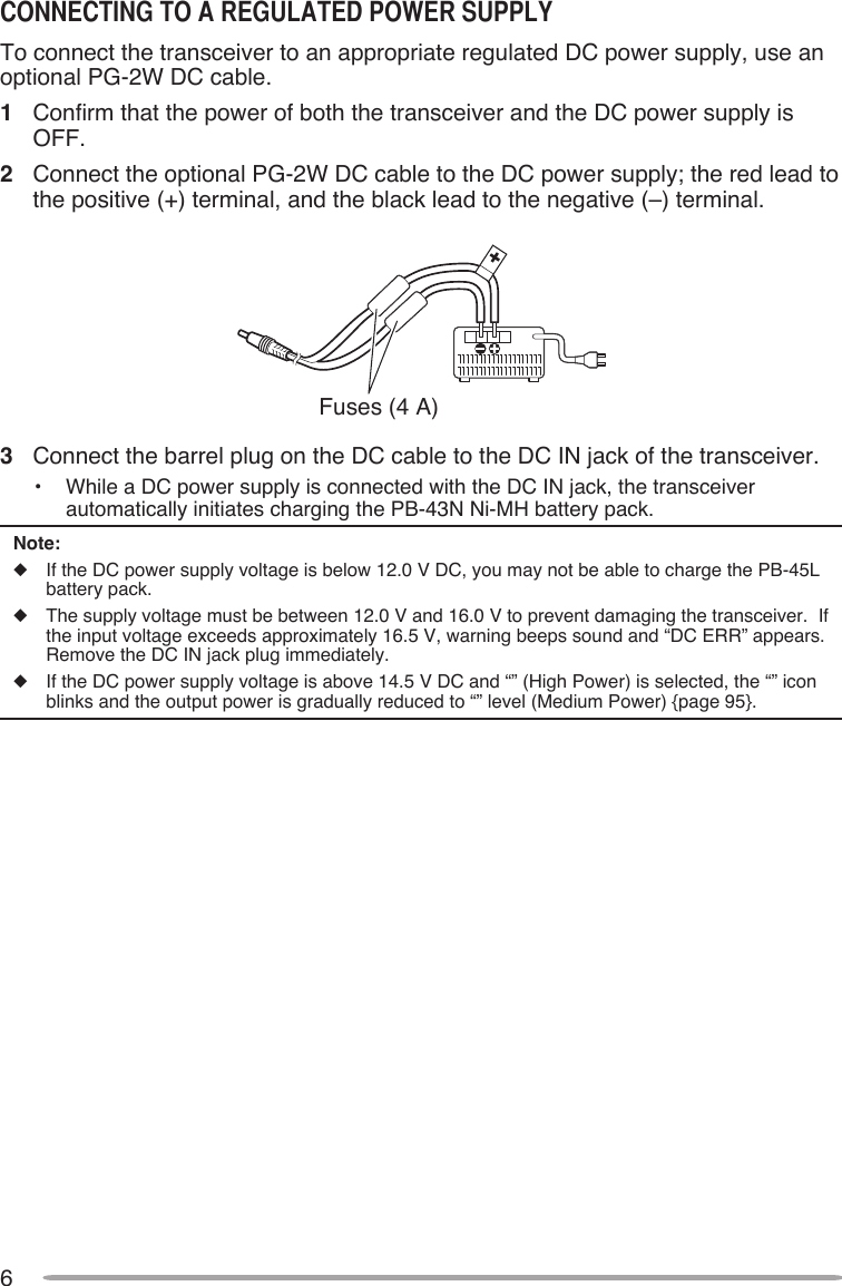 6cONNEcTINg TO A REgulATEd POWER SuPPlYTo connect the transceiver to an appropriate regulated DC power supply, use an optional PG-2W DC cable.1  Confirm that the power of both the transceiver and the DC power supply is OFF.2  Connect the optional PG-2W DC cable to the DC power supply; the red lead to the positive (+) terminal, and the black lead to the negative (–) terminal.Fuses (4 A)3  Connect the barrel plug on the DC cable to the DC IN jack of the transceiver.•  While a DC power supply is connected with the DC IN jack, the transceiver automatically initiates charging the PB-43N Ni-MH battery pack.Note:u  If the DC power supply voltage is below 12.0 V DC, you may not be able to charge the PB-45L battery pack.u  The supply voltage must be between 12.0 V and 16.0 V to prevent damaging the transceiver.  If the input voltage exceeds approximately 16.5 V, warning beeps sound and “DC ERR” appears.  Remove the DC IN jack plug immediately.u  If the DC power supply voltage is above 14.5 V DC and “” (High Power) is selected, the “” icon blinks and the output power is gradually reduced to “” level (Medium Power) {page 95}.