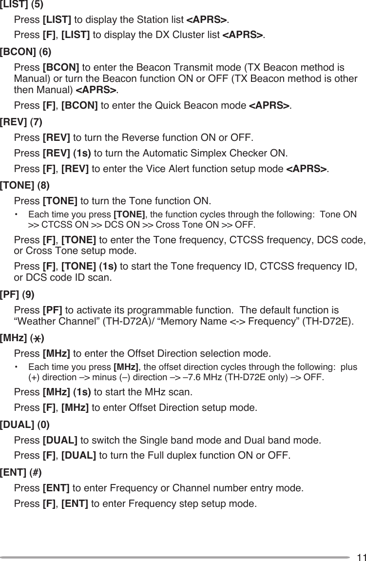 11[LIST] (5)Press [LIST] to display the Station list &lt;APRS&gt;.Press [F], [LIST] to display the DX Cluster list &lt;APRS&gt;.[BCON] (6)Press [BCON] to enter the Beacon Transmit mode (TX Beacon method is Manual) or turn the Beacon function ON or OFF (TX Beacon method is other then Manual) &lt;APRS&gt;.Press [F], [BCON] to enter the Quick Beacon mode &lt;APRS&gt;.[REV] (7)Press [REV] to turn the Reverse function ON or OFF.  Press [REV] (1s) to turn the Automatic Simplex Checker ON.Press [F], [REV] to enter the Vice Alert function setup mode &lt;APRS&gt;.[TONE] (8)Press [TONE] to turn the Tone function ON.•  Each time you press [TONE], the function cycles through the following:  Tone ON &gt;&gt; CTCSS ON &gt;&gt; DCS ON &gt;&gt; Cross Tone ON &gt;&gt; OFF.Press [F], [TONE] to enter the Tone frequency, CTCSS frequency, DCS code, or Cross Tone setup mode.Press [F], [TONE] (1s) to start the Tone frequency ID, CTCSS frequency ID, or DCS code ID scan.[PF] (9)Press [PF] to activate its programmable function.  The default function is “Weather Channel” (TH-D72A)/ “Memory Name &lt;-&gt; Frequency” (TH-D72E).[MHz] ( )Press [MHz] to enter the Offset Direction selection mode.  •  Each time you press [MHz], the offset direction cycles through the following:  plus (+) direction –&gt; minus (–) direction –&gt; –7.6 MHz (TH-D72E only) –&gt; OFF.Press [MHz] (1s) to start the MHz scan.Press [F], [MHz] to enter Offset Direction setup mode.[DUAL] (0)Press [DUAL] to switch the Single band mode and Dual band mode.Press [F], [DUAL] to turn the Full duplex function ON or OFF.[ENT] (#)Press [ENT] to enter Frequency or Channel number entry mode.Press [F], [ENT] to enter Frequency step setup mode.