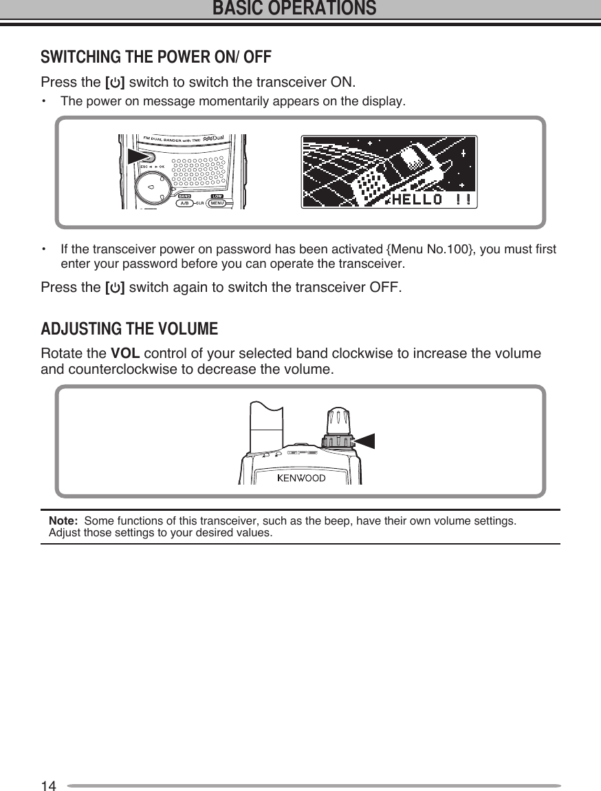 14Press the [ ] switch to switch the transceiver ON.•  The power on message momentarily appears on the display.•  If the transceiver power on password has been activated {Menu No.100}, you must first enter your password before you can operate the transceiver.Press the [ ] switch again to switch the transceiver OFF.Rotate the VOL control of your selected band clockwise to increase the volume and counterclockwise to decrease the volume.Note:  Some functions of this transceiver, such as the beep, have their own volume settings.  Adjust those settings to your desired values.