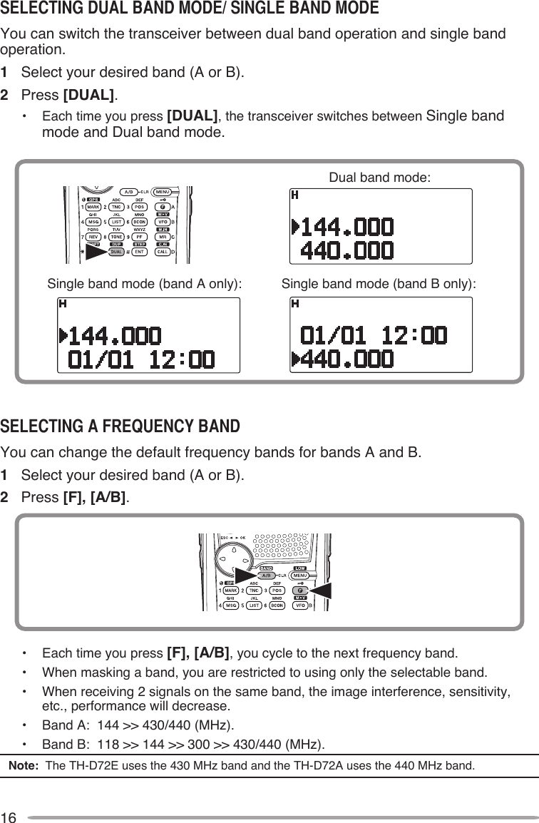 16You can switch the transceiver between dual band operation and single band operation.1  Select your desired band (A or B).2  Press [DUAL].•  Each time you press [DUAL], the transceiver switches between Single band mode and Dual band mode.Dual band mode:Single band mode (band A only): Single band mode (band B only):You can change the default frequency bands for bands A and B.1  Select your desired band (A or B).2  Press [F], [A/B].•  Each time you press [F], [A/B], you cycle to the next frequency band.•  When masking a band, you are restricted to using only the selectable band.•  When receiving 2 signals on the same band, the image interference, sensitivity, etc., performance will decrease.•  Band A:  144 &gt;&gt; 430/440 (MHz).•  Band B:  118 &gt;&gt; 144 &gt;&gt; 300 &gt;&gt; 430/440 (MHz).Note:  The TH-D72E uses the 430 MHz band and the TH-D72A uses the 440 MHz band.